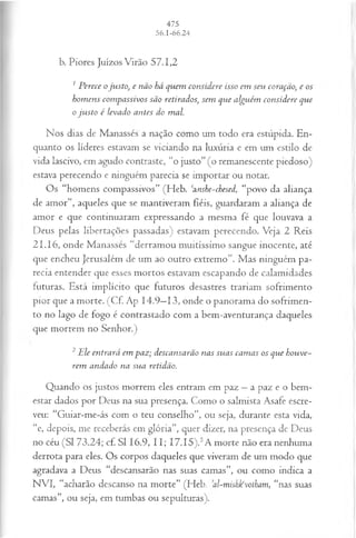 b. Piores Juízos Virão 57.1,2
1P erece o ju sto, e não há quem considere isso em seu coração, e os
hom ens com passivos são retirados; sem que alguém considere que
o ju sto é levado antes do mal.
Nos dias de Manasses a nação como um todo era estúpida. En­
quanto os líderes estavam se viciando na luxúria e em um estilo de
vida lascivo, em agudo contraste, “o justo” (o remanescente piedoso)
estava perecendo e ninguém parecia se importar ou notar.
Os “homens compassivos” (Heb. ‘znshe-chesed, “povo da aliança
de amor”, aqueles que se mantiveram fiéis, guardaram a aliança de
amor e que continuaram expressando a mesma fé que louvava a
Deus pelas libertações passadas) estavam perecendo. Veja 2 Reis
21.16, onde Manasses “derramou muitíssimo sangue inocente, até
que encheu Jerusalém de um ao outro extremo”. Mas ninguém pa­
recia entender que esses mortos estavam escapando de calamidades
futuras. Está implícito que futuros desastres trariam sofrimento
pior que a morte. (Cf. Ap 14.9—
13, onde o panorama do sofrimen­
to no lago de fogo é contrastado com a bem-aventurança daqueles
que morrem no Senhor.)
2 Ele en trará em paz; descansarão nas su as cam as os que hou ve­
rem andado na sua retidão.
Quando os justos morrem eles entram em paz —a paz e o bem-
estar dados por Deus na sua presença. Como o salmista Asafe escre­
veu: “Guiar-me-ás com o teu conselho”, ou seja, durante esta vida,
“e, depois, me receberás em glória”, quer dizer, na presença de Deus
no céu (SI 73.24; cf. SI 16.9, 11; 17.15).5A morte não era nenhuma
derrota para eles. Os corpos daqueles que viveram de um modo que
agradava a Deus “descansarão nas suas camas”, ou como indica a
NVI, “acharão descanso na morte” (Heb. al-mishkvotham, “nas suas
camas”, ou seja, em tumbas ou sepulturas).
 