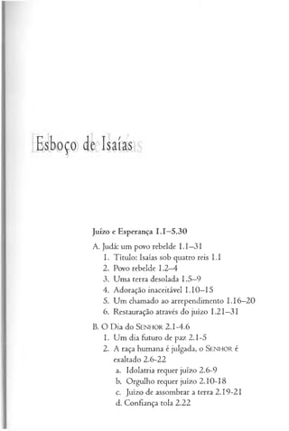 Esboço de Isaías
Juízo e Esperança 1.1—
5.30
A. Judá: um povo rebelde I.I—
31
1. Título: Isaías sob quatro reis I.I
2. Povo rebelde 1.2—
4
3. Uma terra desolada 1.5—
9
4. Adoração inaceitável LIO—
15
5. Um chamado ao arrependimento I .I 6—
20
6. Restauração através do juízo I.2I—
31
B. O Dia do S e n h o r 2.1-4.6
1. Um dia futuro de paz 2.1-5
2. A raça humana é julgada, o SENHOR é
exaltado 2.6-22
a. Idolatria requer juízo 2.6-9
b. Orgulho requer juízo 2.10-18
c. Juízo de assombrar a terra 2.19-21
d. Confiança tola 2.22
 