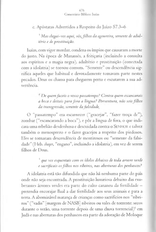 c. Apóstatas Advertidos a Respeito do Juízo 57.3—
6
?Mas chegai-vos aqui, vós, filhos da agoureira, semente de adul­
tério e de prostituição.
Isaías, com vigor mordaz, condena os ímpios que causaram a morte
do justo. Na época de Manassés, a feitiçaria (incluindo a consulta
aos espíritos e a magia negra), adultério e prostituição (conectada
com a idolatria) se tornou comum. “Semente” ou descendência sig­
nifica aqueles que habitual e devotadamente tomavam parte nestes
pecados. Deus os chama para chegarem perto e escutarem a sua ad­
vertência.
De quemfazeis o vosso passatempo? Contra quem escancarais
a boca e deitais para fora a língua? Porventura, não soisfilhos
da transgressão, semente da falsidade,
O “passatempo” era escarnecer (“gracejar”, “fazer troça de”),
zombar (“escancarando a boca”), e pôr a língua de fora, o que indi­
cava uma rebelião desdenhosa e descuidada contra o SENHOR e talvez
também o menosprezo e o fazer gracejos a respeito dos piedosos.
Eles se tornaram descendência de mentirosos ou “semente da falsi­
dade” (Heb. shaqer, “engano”, incluindo a idolatria), em vez de serem
filhos de Deus.
5 que vos esquentais com os ídolos debaixo de toda arvore verde
e sacrificais osfilhos nos ribeiros, nas aberturas dos penhascos?
A idolatria está tão difundida que não há nenhuma parte do país
onde não seja encontrada. A prostituição luxuriosa debaixo das exu­
berantes árvores verdes era parte do culto cananeu da fertilidade —
pretendia encorajar Baal a dar fertilidade aos seus animais e para a
terra. A abominável matança de crianças como sacrifícios nos “ribei­
ros” (“vadis” [margem de NASB] ribeiros ou vales de torrente: secos
durante o verão, uma torrente depois de uma chuva torrencial)6 em
Judá e nas aberturas dos penhascos era parte da adoração de Moloque
 