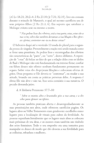 (cf. Lv 18.21; 20.2-4; 2 Rs 23.10; Jr 7.31; 32.35). Isto era comum
durante o reinado de Manasses, o qual até mesmo sacrificou um de
seus próprios filhos (2 Rs 21.3, 6). Era suposto que satisfazer a
Moloque evitava azar ou mesmo a morte.
6Nas pedras lisas dos ribeiros, está a tua parte; estas, estas são a
tua sorte; sobre elas também derramas a tua libação e lhes ofere­
ces ofertas; contentar-me-ia eu destas coisas?
O hebraico daqui até o versículo 13 muda do plural para a segun­
da pessoa do singular. Provavelmente a nação está sendo tratada como
se fosse uma prostituta. As pedras lisas e escorregadias dos ribeiros
são características da “parte”, ou “sorte”, destes idólatras. A repeti­
ção de “estas” dá ênfase ao lato de que a relação deles com os ídolos
de Baal e Moloque não está fundamentada em terreno firme; confiar
em falsos deuses não oferece nenhum fundamento permanente ou
seguro. Sobre estas eles despejavam libações e colocavam ofertas de
grãos. Deus pergunta se Ele deveria se “contentar”, ou mudar a sua
atitude, levando em conta as práticas perversas deles. A resposta é
óbvia: Ele não deve e não vai. Isso seria contrário à sua natureza. O
pecado demanda juízo.
d. A Idolatria Persistente 57.7—
10
7 Sobre os montes altos e levantados pões a tua cama; c a eles
sobes para oferecer sacrifícios.
As pessoas também praticam aberta e desavergonhadamente as
suas prostituições nos altos, onde oferecem sacrifícios pagãos. Os
lugares altos no Velho Testamento eram geralmente escolhidos como
lugares para a localização de rituais para cultos da fertilidade. As
pessoas supunham literalmente que os lugares mais altos as colocava
mais próximas de seu deus, e os montes eram também um símbolo
dos seios femininos. Todo o seu empenho era uma tentativa para
manipular os deuses de modo que eles dessem a sua fertilidade para
as colheitas, rebanhos e mulheres.
 