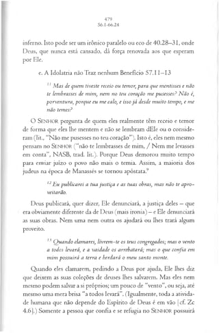 inferno. Isto pode ser um irônico paralelo ou eco de 40.28—
31, onde
Deus, que nunca está cansado, dá força renovada aos que esperam
por Ele.
e. A Idolatria não Traz nenhum Benefício 57.11—
13
11 M as de quem tiveste receio ou temor, para que m entisses e não
te lem brasses de m im , nem no teu coração m e p u sesses? N ão é
p orven tu ra, porque eu m e calo, e isso já desde m u ito tempo, e m e
não tem es?
O SEN HO R pergunta de quem eles realmente têm receio e temor
de forma que eles lhe mentem e não se lembram dEle ou o conside­
ram (lit., “Não me pusesses no teu coração”). Isto é, eles nem mesmo
pensam no SEN HO R (“não te lembrasses de mim, / Nem me levasses
em conta”, NASB, trad. lit.). Porque Deus demorou muito tempo
para enviar juízo o povo não mais o temia. Assim, a maioria dos
judeus na época de Manassés se tornou apóstata.9
12Eu pub licarei a tua ju stiça e as tuas obras; m as não te apro­
veitarão.
Deus publicará, quer dizer, Ele denunciará, a justiça deles —que
era obviamente diferente da de Deus (mais ironia) —e Ele denunciará
as suas obras. Nem uma nem outra os ajudará ou lhes trará algum
proveito.
13 Q uando clam ares, livrem -te os teus congregados; m as o ven to
a todos levará, e a vaidade os arrebatará; m as o que confia em
m im p ossu irá a terra e herdará o m eu santo m onte.
Quando eles clamarem, pedindo a Deus por ajuda, Ele lhes diz
que deixem as suas coleções de deuses lhes salvarem. Mas eles nem
mesmo podem salvar a si próprios; um pouco de “vento”, ou seja, até
mesmo uma mera brisa “a todos levará”. (Igualmente, toda a ativida­
de humana que não depende do Espírito de Deus é em vão [cf. Zc
4.6].) Somente a pessoa que confia e se refugia no SEN H O R possuirá
 