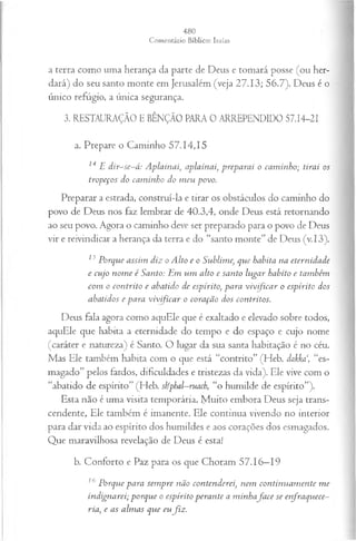 a terra como uma herança da parte de Deus e tomará posse (ou her­
dará) do seu santo monte em Jerusalém (veja 27.13; 56.7). Deus é o
único refúgio, a única segurança.
3. RESTAURAÇÃO E BÊNÇÃO PARA 0 ARREPENDIDO 57.14-21
a. Prepare o Caminho 57.14,15
14 E dir-se-á: A plainai, aplainai, preparai o cam inho; tirai os
tropeços do cam inho do m eu povo.
Preparar a estrada, construí-la e tirar os obstáculos do caminho do
povo de Deus nos faz lembrar de 40.3,4, onde Deus está retornando
ao seu povo. Agora o caminho deve ser preparado para o povo de Deus
vir e reivindicar a herança da terra e do “santo monte” de Deus (v.13).
15Porque assim diz o Alto e o Sublime, que habita na eternidade
e cujo nom e é Santo: Em um alto e santo lugar habito e também
com o contrito e abatido de espírito, para vivificar o espírito dos
abatidos e para vivificar o coração dos contritos.
Deus fala agora como aquEle que é exaltado e elevado sobre todos,
aquEle que habita a eternidade do tempo e do espaço e cujo nome
(caráter e natureza) é Santo. O lugar da sua santa habitação é no céu.
Mas Ele também habita com o que está “contrito” (Heb. dakka‘, “es­
magado” pelos fardos, dificuldades e tristezas da vida). Ele vive com o
“abatido de espírito” (Heb. shfphal—
ruach, “o humilde de espírito”).
Esta não é uma visita temporária. M uit° embora Deus seja trans­
cendente, Ele também é imanente. Ele continua vivendo no interior
para dar vida ao espírito dos humildes e aos corações dos esmagados.
Que maravilhosa revelação de Deus é esta!
b. Conforto e Paz para os que Choram 57.16—
19
16 Porque para sem pre não contenderei, nem continuam ente m e
indignarei; porque o espírito perante a m inhafa ce se enfraquece­
ria, e as alm as que eufiz .
 
