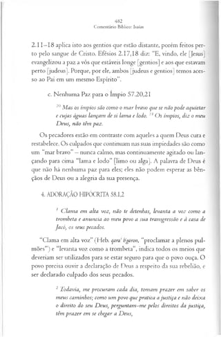 2.11—
18 aplica isto aos gentios que estão distante, porém feitos per­
to pelo sangue de Cristo. Efésios 2.17,18 diz: “E, vindo, ele [Jesus]
evangelizou a paz a vós que estáveis longe [gentios] e aos que estavam
perto [judeus], Porque, por ele, ambos [judeus e gentios] temos aces­
so ao Pai em um mesmo Espírito”.
c. Nenhuma Paz para o ímpio 57.20,21
20M as os ím pios são com o o m ar bravo que se não pode aquietar
e cujas águas lançam de si lama e lodo. 21 O s ímpios; diz o m eu
D eus, não têm paz.
Os pecadores estão em contraste com aqueles a quem Deus cura e
restabelece. Os culpados que continuam nas suas impiedades são como
um “mar bravo” —nunca calmo, mas continuamente agitado ou lan­
çando para cima “lama e lodo” [limo ou alga]. A palavra de Deus é
que não há nenhuma paz para eles; eles não podem esperar as bên­
çãos de Deus ou a alegria da sua presença.
4. ADORAÇÃO HIPÓCRITA 58.12
1 C lam a em alta voz, não te detenhas, levanta a voz com o a
trombeta e anuncia ao m eu povo a sua transgressão e à casa de
Jacó, os seus pecados.
“Clama em alta voz” (Heb. qara tigaron, “proclamar a plenos pul­
mões”) e “levanta voz como a trombeta”, indica todos os meios que
deveriam ser utilizados para se estar seguro para que o povo ouça. O
povo precisa ouvir a declaração de Deus a respeito da sua rebelião, e
ser declarado culpado dos seus pecados.
2 Todavia, m e procuram cada dia, tom am prazer em saber os
m eus cam inhos; com o um povo que pratica aju stiça e não deixa
o direito do seu D eus, perguntam -m e pelos direitos da justiça,
têm prazer em se chegar a D eus,
 