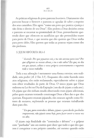 As práticas religiosas do povo parecem louváveis. Diariamente eles
parecem buscar o SEN H O R e parecem se agradar de saber a respeito
dos seus caminhos. Eles agem “como um povo que pratica a justiça e
não deixa o direito de seu Deus”. Eles pedem a Deus decisões certas
e parecem se encantar na proximidade de Deus, provavelmente que­
rendo dizer que oferecem os sacrifícios que são pretendidos trazer
para perto de Deus, e que mostra que eles querem que Deus venha
para perto deles. Eles querem que todas as pessoas vejam como eles
são piedosos.
5. JEJUM HIPÓCRITA 58.3-5
3 dizendo: P or quejeju a m o s nós, e tu não atentas para isso? P or
que afligim os as nossas alm as, e tu o não sabes? Eis que, no dia
em que jeju a is, achais o vosso p róp rio contentam ento e requereis
todo o vosso trabalho.
Toda a sua adoração é meramente uma forma exterior, sem reali­
dade, sem poder (cf. 2 Tm 3.5). Enquanto eles estão fazendo estes
atos religiosos, eles estão reclamando, especialmente sobre o jejuar
sem obter resultados da parte de Deus. O único jejum que Deus
ordenou na Lei foi no Dia da Expiação (um dia de jejum a cada ano).
Os jejuns que eles tinham estado observando eram jejuns adicionais,
pelos quais estavam tentando constranger Deus a lhes dar o que eles
queriam. Enquanto estavam jejuando, eles estavam agindo como fei­
tores de escravos, explorando as pessoas que estavam trabalhando
duro para eles.
4Eis que, para contendas e debates, jeju a is e para dardes punhadas
im piam ente; não jeju eis com o hoje, parafa z e r o u v ir a vossa voz
no alto.
O jejum cuja finalidade são “contendas e debates” e o golpear
com “punhadas” uns aos outros quer dizer que tudo o que eles que­
rem é conquistar o seu próprio caminho, até mesmo quando estão
 