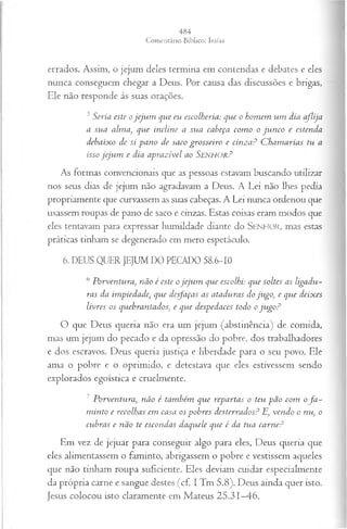 errados. Assim, o jejum deles termina em contendas e debates e eles
nunca conseguem chegar a Deus. Por causa das discussões e brigas,
Ele não responde às suas orações.
5S eria este o je ju m qu e eu escolheria: qu e o h om em u m d ia a flija
a su a a lm a , q u e in clin e a su a cabeça com o o ju n c o e esten d a
d e b a ix o d e si p a n o d e saco g ro sseiro e c in z a ? C h a m a r ia s tu a
isso je ju m e d ia a p ra z ív el ao SENHOR?
As formas convencionais que as pessoas estavam buscando utilizar
nos seus dias de jejum não agradavam a Deus. A Lei não lhes pedia
propriamente que curvassem as suas cabeças. A Lei nunca ordenou que
usassem roupas de pano de saco e cinzas. Estas coisas eram modos que
eles tentavam para expressar humildade diante do SENHOR, mas estas
práticas tinham se degenerado em mero espetáculo.
6. DEUS QUER JEJUM DO PECADO 58.6-10
6 P orventura, não é este o jeju m que escolhi: que soltes as ligadu­
ras da im piedade, que desfaças as ataduras do ju go, e que deix es
livres os quebrantados, e que despedaces todo o ju g o ?
O que Deus queria não era um jejum (abstinência) de comida,
mas um jejum do pecado e da opressão do pobre, dos trabalhadores
e dos escravos. Deus queria justiça e liberdade para o seu povo. Ele
ama o pobre e o oprimido, e detestava que eles estivessem sendo
explorados egoística e cruelmente.
7 P orventura, não é tam bém que repartas o teu p ã o com of a ­
m into e recolhas em casa os p ob res desterrados? E, ven d o o nu, o
cubras e não te escondas daquele que é da tua ca rn e?
Em vez de jejuar para conseguir algo para eles, Deus queria que
eles alimentassem o faminto, abrigassem o pobre e vestissem aqueles
que não tinham roupa suficiente. Eles deviam cuidar especialmente
da própria carne e sangue destes (cf. I Tm 5.8). Deus ainda quer isto.
Jesus colocou isto claramente em Mateus 25.31—
46.
 
