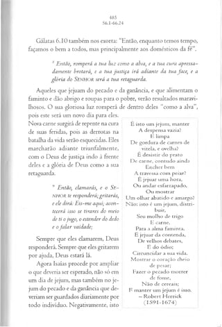 Gálatas 6.10 também nos exorta: “Então, enquanto temos tempo,
façamos o bem a todos, mas principalmente aos domésticos da fé”.
8 Então, rom perá a tua luz com o a alva, e a tua cu ra apressa­
dam ente brotará, e a tua ju stiça irá adiante da tua fa ce, e a
gló ria do SENHOR será a tua retaguarda.
Aqueles que jejuam do pecado e da ganância, e que alimentam o
faminto e dão abrigo e roupas para o pobre, verão resultados maravi­
lhosos. O sua gloriosa luz romperá de dentro deles “como a alva”,
pois este será um novo dia para eles.
Nova carne surgirá de repente na cura
de suas feridas, pois as derrotas na
batalha da vida serão esquecidas. Eles
marcharão adiante triunfalmente,
com o Deus de justiça indo à frente
deles e a glória de Deus como a sua
retaguarda.
9 Então, clam arás, e o Se-
NHOR te responderá; gritarás,
e ele dirá: E is-m e aqui; acon­
tecerá isso se tirares do m eio
de ti o ju go, o estender do dedo
e ofa la r vaidade;
Sempre que eles clamarem, Deus
responderá. Sempre que eles gritarem
por ajuda, Deus estará lá.
Agora Isaías procede por ampliar
o que deveria ser esperado, não só em
um dia de jejum, mas também no je­
jum do pecado e da ganância que de­
veriam ser guardados diariamente por
todo indivíduo. Negativamente, isto
É isto um jejum , m anter
A despensa vazia?
E lim pa
De gordura de carnes de
vitela, e ovelha?
E desistir do prato
De carne, contudo ainda
Encher bem
A travessa com peixe?
È jejuar um a hora,
O u andar esfarrapado,
O u m ostrar
U m olhar abatido e amargo?
N ão: isto é um jejum , d istri­
buir,
Seu m olho de trigo
E carne,
Para a alm a fam inta.
É jejuar da contenda,
De velhos debates,
E do ódio;
C ircuncidar a sua vida.
M ostrar o coração cheio
de pesar;
Fazer o pecado m orrer
de fome,
N ão de cereais;
E m anter um jejum é isso.
—R o b ert H errick
(I 5 9 I - I 6 7 4 )
 