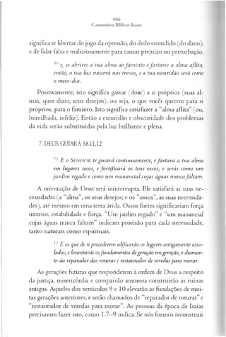 significa se libertar do jugo da opressão, do dedo estendido (do dano),
e de falar falsa e maliciosamente para causar prejuízo ou perturbação.
10 e, se abríres a tua alm a aofa m in to efa rta res a alm a aflita,
então, a tua luz nascerá nas trevas, e a tua escu rid ão será com o
o m eio-dia.
Positivamente, isto significa gastar (doar) a si próprios (suas al­
mas, quer dizer, seus desejos), ou seja, o que vocês querem para si
próprios, para o faminto. Isto significa satisfazer a “alma aflita” (ou,
humilhada, infeliz). Então a escuridão e obscuridade dos problemas
da vida serão substituídas pela luz brilhante e plena.
7. DEUS GUIARÁ 58.11,12
11 E o SENHOR te gu ia rá continuam ente, efa r ta r á a tua alm a
em lugares secos, e fo r t fic a r á os teus ossos; e serás com o um
ja rd im regado e com o u m m a n a n cia l cu ja s águas n u n cafa lta m .
A orientação de Deus'será ininterrupta. Ele satisfará as suas ne­
cessidades (a “alma”, os seus desejos; e os “ossos”, as suas necessida­
des), até mesmo em uma terra árida. Ossos fortes significariam força
interior, estabilidade e força. “Um jardim regado” e “um manancial
cujas águas nunca faltam” indicam provisão para cada necessidade,
tanto naturais como espirituais.
12E os que de ti procederem edificarão os lugares antigam ente asso­
lados; e íevantarás osfu n d a m en tos degeração em geração, e chamar-
te-ão reparador das roturas e restaurador de veredas para morar.
As gerações futuras que responderem à ordem de Deus a respeito
da justiça, misericórdia e compaixão amorosa construirão as ruínas
antigas. Aqueles dos versículos 9 e 10 elevarão as fundações de mui­
tas gerações anteriores, e serão chamados de “reparador de roturas” e
“restaurador de veredas para morar”. As pessoas da época de Isaías
precisavam fazer isto, como 1.7—
9 indica. Se nós formos reconstruir
 
