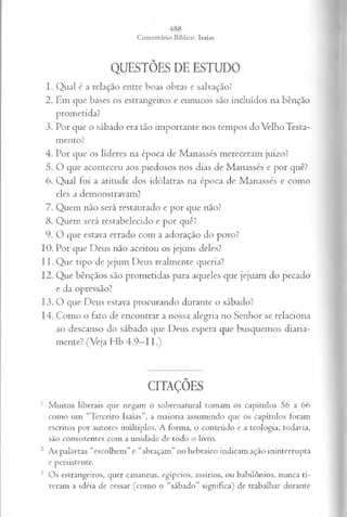 QUESTÕES DE ESTUDO
1. Qual é a relação entre boas obras e salvação?
2. Em que bases os estrangeiros e eunucos são incluídos na bênção
prometida?
3. Por que o sábado era tão importante nos tempos do Velho Testa­
mento?
4. Por que os líderes na época de Manassés mereceram juízo?
5. O que aconteceu aos piedosos nos dias de Manassés e por quê?
6. Q ual foi a atitude dos idólatras na época de M anassés e com o
eles a dem onstravam ?
7. Quem não será restaurado e por que não?
8. Q uem será restabelecido e por quê?
9. O que estava errado com a adoração do povo?
10. Por que Deus não aceitou os jejuns deles?
11. Que tipo de jejum Deus realmente queria?
12. Que bênçãos são prometidas para aqueles que jejuam do pecado
e da opressão?
13. O que Deus estava procurando durante o sábado?
14. Como o fato de encontrar a nossa alegria no Senhor se relaciona
ao descanso do sábado que Deus espera que busquemos diaria­
mente? (Veja Hb 4 .9 -1 1.)
CITAÇÕES
1 M uitos liberais que negam o sobrenatural tomam os capítulos 56 a 66
como um “Terceiro Isaías”, a maioria assumindo que os capítulos foram
escritos por autores múltiplos. A forma, o conteúdo e a teologia, todavia,
são consistentes com a unidade de todo o livro.
2 As palavras “escolhem” e “abraçam” no hebraico indicam ação ininterrupta
e persistente.
3 Os estrangeiros, quer cananeus, egípcios, assírios, ou babilônios, nunca ti­
veram a idéia de cessar (como o “sábado” significa) de trabalhar durante
 