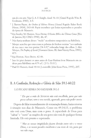 um dia em sete. Veja G. A. F. Knight, Isaiah 56—
66 (Grand Rapids: W m . B.
Eerdmans, 1985), 4-5.
4 J. Barton Payne, An Outline o f Hebrew History (Grand Rapids: Baker Book
House, 1954), 143-44. Payne reconhece que Isaías repreendeu os pecados
da época de Manassés.
5Veja Stanley M . Horton, Nosso Destino: O Ensino Biílico das Ultimas Coisas (Rio
de Janeiro, RJ: CPAD, 1998), 46, 47.
6 Não havia nenhum desses “wadis” ou ribeiros temporários na Babilônia.
7 Motyer acredita que estas eram as palavras do Senhor escritas “nos umbrais
de tua casa e nas tuas portas (D t 6.9)” colocadas longe dos olhos. }. Alec
Motyer, The Prophecy o f Isaiah (Downers Grove, 111.: InterVarsity Press, 1993),
473.
8Veja Horton, Nosso Destino, 42-46.
9 Isto foi pior durante os anos antes de Esar-Hadom levar Manassés em ca­
deias para Babilônia em 679 a.C. (2 Cr 33.11).
1
1
1Paul D. Hanson, Isaiah 40~66 (Louisville: John Knox Press, 1995), 207.
B. A Confissão, Redenção e Glória de Sião 59.1-60.22
1 .0 PECADO SEPARA DO SALVADOR 59.1-3
1Eis que a mão do SENHOR não está encolhida, para que não
possa salvar; nem o seu ouvido, agravado, para não poder ouvir.
Depois de falar resumidamente de restauração futura, Isaías retorna
à situação nos dias de Manassés. Como em 49.14,15, o problema
não está com Deus, mas com o povo. A capacidade de Deus para
“salvar” e “ouvir” as orações do seu povo não está de qualquer forma
limitada. Ele está pronto e esperando.
2 Mas as vossas iniqüidadesfazem divisão entre vós e o vosso
Devis, e os vossos pecados encobrem o seu rosto de vós, para que
vos não ouça.
 