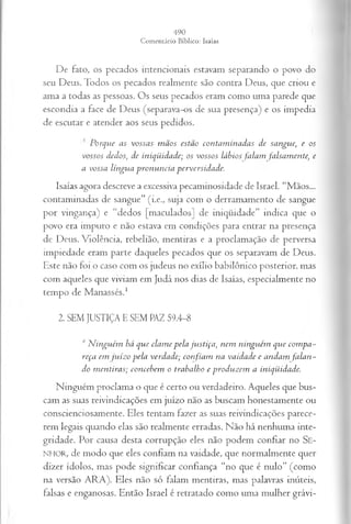 De fato, os pecados intencionais estavam separando o povo do
seu Deus. Todos os pecados realmente são contra Deus, que criou e
ama a todas as pessoas. Os seus pecados eram como uma parede que
escondia a face de Deus (separava-os de sua presença) e os impedia
de escutar e atender aos seus pedidos.
! Porque as vossas mãos estão contaminadas de sangue, e os
vossos dedos, de iniqüidade; os vossos lábios falam falsamente, e
a vossa língua pronuncia perversidade.
Isaías agora descreve a excessiva pecaminosidade de Israel. “Mãos...
contaminadas de sangue” (i.e., suja com o derramamento de sangue
por vingança) e “dedos [maculados] de iniqüidade” indica que o
povo era impuro e não estava em condições para entrar na presença
de Deus. Violência, rebelião, mentiras e a proclamação de perversa
impiedade eram parte daqueles pecados que os separavam de Deus.
Este não foi o caso com os judeus no exílio babilônico posterior, mas
com aqueles que viviam em Judá nos dias de Isaías, especialmente no
tempo de Manassés.1
2. SEM JUSTIÇA E SEM PAZ 59.4-8
4Ninguém há que clame pela justiça, nem ninguém que compa­
reça em juízo pela verdade; confiam na vaidade e andam falan­
do mentiras; concebem o trabalho e produzem a iniqüidade.
Ninguém proclama o que é certo ou verdadeiro. Aqueles que bus­
cam as suas reivindicações em juízo não as buscam honestamente ou
conscienciosamente. Eles tentam fazer as suas reivindicações parece­
rem legais quando elas são realmente erradas. Não há nenhuma inte­
gridade. Por causa desta corrupção eles não podem confiar no Se-
NHOR, de modo que eles confiam na vaidade, que normalmente quer
dizer ídolos, mas pode significar confiança “no que é nulo” (como
na versão ARA). Eles não só falam mentiras, mas palavras inúteis,
falsas e enganosas. Então Israel é retratado como uma mulher grávi­
 