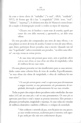 da com o útero cheio de “trabalho” (“o mal”, ARA; “maldade”,
NVI), de forma que dá à luz “a iniqüidade” (Heb. ‘awen, “mal”,
“delitos”, “injustiça”). A idolatria nos dias de Manassés estava levan­
do a nação à desintegração social e a todos os tipos de injustiça.
5 Chocam ovos de basilisco e tecem teias de aranha; aquele qvie
comer dos ovos deles morrerá; e, apertando-os; sai deles uma
víbora.
Os seus pecados são comparados aos ovos de uma víbora, e os
seus planos ao tecer de teias de aranha. Comer os ovos de uma víbora,
quer dizer, participar desses pecados, traz a morte. Quando um tal
ovo “é quebrado”, talvez resistindo aos pecados, “sai deles uma víbo­
ra”, ou seja, torna as coisas piores.
6As suas teias não prestam para vestes; nem se poderão cobrir
com as suas obras; as suas obras são obras de iniqüidade; e obra
de violência há nas suas mãos.
Os seus planos provarão ser tão insuficientes para as suas necessi­
dades como uma coberta feita de teias de aranha. Especificamente,
“as suas obras são obras de iniqüidade, e obra de violência há nas
suas mãos”.
7Os seus pés correm para o mal e se apressam pa ra derramarem
o sangue inocente; os seus pensamentos são pensamentos de ini­
qüidade; destrviifão e quebrantamento há nas suas estradas.
Todas as parte dos corpos destes pecadores estão envolvidas: das suas
mãos (v.6) até aos seus pés, e até os seus pensamentos. Os seus pés se
apressam para fazer o mal e matar as pessoas inocentes. Eles pensam e
planejam perturbações, iniqüidade e injustiça. As suas vidas são estradas
de violência destrutiva e também a falência e o colapso da sociedade.
8Não conhecem o caminho da paz, nem hájuízo nos seus passos;
as sitas veredas tortuosas, asfizeram para si mesmos; todo aque­
le que anda por elas não tem conhecimento da paz.
 