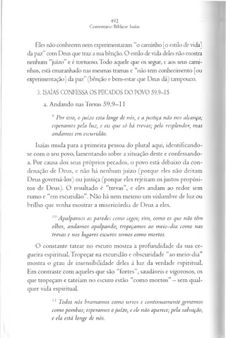 Eles não conhecem nem experimentaram “o caminho [o estilo de vida]
da paz” com Deus que traz a sua bênção. O estilo de vida deles não mostra
nenhum “juízo” e é tortuoso. Todo aquele que os segue, e aos seus cami­
nhos, está emaranhado nas mesmas tramas e “não tem conhecimento [ou
experimentação] da paz” (bênção e bem-estar que Deus dá) tampouco.
3. ISAÍAS CONFESSA OS PECADOS DO POVO 59.9-15
a. Andando nas Trevas 59.9—
II
9 P or isso; o ju íz o esta longe de nós, e a ju stiça não nos alcança;
esperam os pela luz, e eis que só há trevas; p elo resplendor, m as
andam os em escuridão.
Isaías muda para a primeira pessoa do plural aqui, identificando-
se com o seu povo, lamentando sobre a situação deste e confessando-
a. Por causa dos seus próprios pecados, o povo está debaixo da con­
denação de Deus, e não há nenhum juízo (porque eles não deixam
Deus governá-los) ou justiça (porque eles rejeitam os justos propósi­
tos de Deus). O resultado é “trevas”, e eles andam ao redor sem
rumo e “em escuridão”. Não há nem mesmo um vislumbre de luz ou
brilho que venha mostrar a misericórdia de Deus a eles.
10A palpam os as paredes com o cegos; sim , com o os que não têm
olhos, andam os apalpando; tropeçam os ao m eio-d ia com o nas
trevas e nos lugares escu ros som os com o m ortos.
O constante tatear no escuro mostra a profundidade da sua ce­
gueira espiritual. Tropeçar na escuridão e obscuridade “ao meio-dia”
mostra o grau de insensibilidade deles à luz da verdade espiritual.
Em contraste com aqueles que são “fortes”, saudáveis e vigorosos, os
que tropeçam e tateiam no escuro estão “como mortos” —sem qual­
quer vida espiritual.
11 Todos n ós bram am os com o u rsos e con tin u a m en te gem em os
com o pom bas; esperam os o ju íz o, e ele não aparece; p ela salvação,
e ela está longe de nós.
 