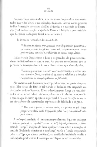 Bramar como ursos indica raiva por causa do pecado e seus resul­
tados nas vidas deles e na sociedade humana. Gemer como pombas
indica frustração por causa da falta de justiça e a ausência de liberta­
ção (incluindo salvação, a ajuda de Deus, e a bênção e prosperidade
que Ele tinha dado para Israel anteriormente).
b. Pecados Reconhecidos 59.12—
15
12 P orqu e as n ossas tran sgressões se m u ltip lica ra m p er a n te ti, e
os n ossos p eca d o s testificam con tra n ós; p o r q u e a s n ossas tra n s­
g ressões estão conosco, e con hecem os a s n ossas in iq ü id a d es;
Isaías retrata Deus como o Juiz; e os pecados do povo testemu­
nham individualmente contra este. As pessoas reconhecem que os
pecados de transgressão estão com elas e sabem que são culpadas.
lj com o o p rev aricar, e m e n tir con tra o Se n h o r , e o r e tir a r m o -
n os do nosso D eu s , e o fa la r de opressão e rebelião; e o con ceber
e e x p e c to r a r do coração p a la v ra s defa ls id a d e .
No entanto, não há nenhum arrependimento por parte das pes­
soas. Elas estão de fato se rebelando e deslealmente negando ou
desconhecendo o SENHOR. Elas se desviam para longe do verdadei­
ro Deus em infidelidade. As suas palavras estão cheias de opressão
e revolta que incluem apostasia espiritual. Os seus corações e men­
tes são a fonte de sussurradas expressões de falsidade e engano.
14 P elo qu e o ju íz o se to rn o u atrás; e a ju s tiç a se p ô s longe,
p o rq u e a v erd ad e a n d a trop eçan d o p ela s ru as; e a eq ü id ad e n ão
p o d e entrar.
A razão pela qual não há nenhum arrependimento é que em qualquer
tentativa a justiça é rechaçada (“tornou atrás”). A justiça é retratada como
estando “longe”, incapaz de fazer qualquer coisa sobre a situação. A
verdade (incluindo segurança e confiança) vacila e “anda tropeçando
pelas ruas” (praças abertas ou feiras), e a eqüidade (incluindo retidão e
justiça) não pode entrar. Há completo colapso moral nas cidades.
 