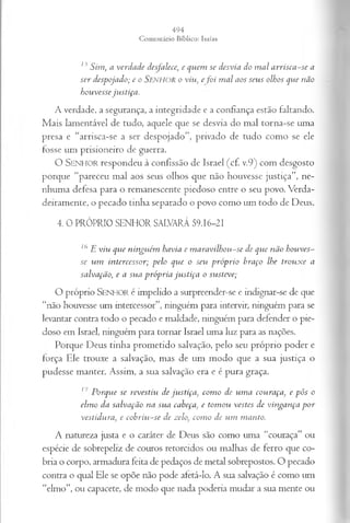 15 S im , a v erd ad e desfalece; e q u em se d esv ia do m a l a r r is c a -s e a
se r d esp ojad o; e o SENHOR o viu, e fo i m a l a o s seus olhos qu e n ão
hou vesse ju stiç a .
A verdade, a segurança, a integridade e a confiança estão faltando.
Mais lamentável de tudo, aquele que se desvia do mal torna-se uma
presa e “arrisca-se a ser despojado”, privado de tudo como se ele
fosse um prisioneiro de guerra.
O SENHOR respondeu à confissão de Israel (cf. v.9) com desgosto
porque “pareceu mal aos seus olhos que não houvesse justiça”, ne­
nhuma defesa para o remanescente piedoso entre o seu povo. Verda­
deiramente, o pecado tinha separado o povo como um todo de Deus.
4. 0 PRÓPRIO SENHOR SALVARÁ 59.16-21
76E viu qu e n in gu ém h av ia e m a r a v ilh o u -se de qu e n ão h ou v es­
se u m in tercessor; p elo qu e o seu p r ó p r io braço lhe tr o u x e a
salv ação, e a su a p r ó p r ia ju s tiç a o su steve;
O próprio S en h o r é impelido a surpreender-se e indignar-se de que
“não houvesse um intercessor”, ninguém para intervir, ninguém para se
levantar contra todo o pecado e maldade, ninguém para defender o pie­
doso em Israel, ninguém para tornar Israel uma luz para as nações.
Porque Deus tinha prometido salvação, pelo seu próprio poder e
força Ele trouxe a salvação, mas de um modo que a sua justiça o
pudesse manter. Assim, a sua salvação era e é pura graça.
; ' P orq u e se revestiu de ju stiç a , com o de u m a cou raça, e p ôs o
elm o d a sa lv a çã o n a su a cabeça, e tom ou vestes d e v in g an ça p o r
v estíd u ra, e c o b r iu -s e de zelo, com o de u m m an to.
A natureza justa e o caráter de Deus são como uma “couraça” ou
espécie de sobrepeliz de couros retorcidos ou malhas de ferro que co­
bria o corpo, armadura feita de pedaços de metal sobrepostos. O pecado
contra o qual Ele se opõe não pode afetá-lo. A sua salvação é como um
“elmo”, ou capacete, de modo que nada poderia mudar a sua mente ou
 