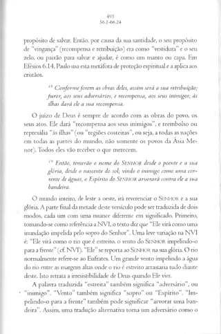 propósito de salvar. Então, por causa da sua santidade, o seu propósito
de “vingança” (recompensa e retribuição) era como “vestidura” e o seu
zelo, ou paixão para salvar e ajudar, é como um manto ou capa. Em
Efésios 6.14, Paulo usa esta metáfora de proteção espiritual e a aplica aos
cristãos.
18 Conformeforem as obras deles, assim será a sua retribuição;
furor, aos seus adversários, e recompensa, aos seus inimigos; às
ilhas dará ele a sua recompensa.
O juízo de Deus é sempre de acordo com as obras do povo, os
seus atos. Ele dará “recompensa aos seus inimigos”, e reembolso ou
represália “às ilhas” (ou “regiões costeiras”, ou seja, a todas as nações
em todas as partes do mundo, não somente os povos da Asia M e­
nor). Todos eles vão receber o que merecem.
19 Então, temerão o nome do SENHOR desde o poente e a sua
glória, desde o nascente do sol; vindo o inimigo como uma cor­
rente de águas, o Espírito do SENEIOR arvorará contra ele a sua
bandeira.
O mundo inteiro, de leste a oeste, irá reverenciar o S enh or e a sua
glória. A parte final da metade deste versículo pode ser traduzida de dois
modos, cada um com uma nuance diferente em significado. Primeiro,
tomando-se como referência a NVI, o texto diz que “Ele virá como uma
inundação impelida pelo sopro do Senhor”. Uma leve variação na NVI
é: “Ele virá como o rio que é estreito, o vento do SENHOR impelindo-o
para a frente”(cf NVI). “Ele”se reporta ao SENHOR na sua glória. O rio
normalmente refere-se ao Eufrates. Um grande vento impelindo a água
do rio entre as margens altas onde o rio é estreito arrastaria tudo diante
deste. Isto retrata a irresistibilidade de Deus quando Ele vier.
A palavra traduzida “estreita” também significa “adversário”, ou
“inimigo”. “Vento” também significa “sopro” ou “Espírito”. “Im-
pelindo-o para a frente” também pode significar “arvorar uma ban­
deira”. Assim, uma tradução alternativa toma um adversário como o
 