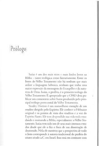 Prólogo
Isaías é um dos mais ricos e mais lindos livros na
Bíblia —tanto teológica como literariamente. Entre os
livros do Vélho Testamento não há nenhum que mais
utilize a linguagem hebraica, nenhum que tenha uma
maior expressão da mensagem do Evangelho e da natu­
reza de Deus. Isaías, o profeta, é o primeiro teólogo do
Velho Testamento. É apropriado que a CPAD deva pu­
blicar um comentário sobre Isaías produzido pelo prin­
cipal teólogo pentecostal do Velho Testamento.
Stanley Horton é um maravilhoso exemplo de um
erudito dirigido pelo Espírito. Ele conhece o Hebraico
original e os pontos de vista dos eruditos e a voz do
Espírito Santo, Ele tem despendido sua vida toda estu­
dando e ensinando a Bíblia, especialmente o Velho Tes­
tamento. Isaías tem sido um de seus mais intensos estu­
dos desde que ele o fez o foco de sua dissertação de
doutorado. Nela ele mostrou que a perspectiva de todo
o livro corresponde à autoria tradicional do profeta do
oitavo século a.C. em Israel. Isso está em contraste com
 