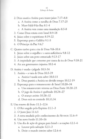 2. Deus usará a Assíria para trazer juízo 7.17—
8.8
a. A Assíria como a navalha de Deus 7.17-25
b. Maer-Salal-Hás-Baz 8.1-4
c. A Assíria vem como uma inundação 8.5-8
3. Como Deus estava com Israel 8.9-18
4. Juízo sobre o espiritismo 8.19-22
5. Esperança para a Galiléia 9.1-5
6. O Príncipe da Paz 9.6,7
C. Quatro razões para a ira de Deus 9.8—
10.4
1. Juízo sobre o orgulho e a auto-suficiência 9.8-12
2. Juízo sobre um povo extraviado 9.13-17
3. A impiedade que consome por causa da ira de Deus 9.18-21
4. Ais aos governantes injustos 10.1-4
D. Assíria é usada e julgada 10.5-34
1. Assíria —a vara de Deus 10.5-19
a. Assíria é usada sem saber 10.5-11
b. Deus punirá a Assíria no devido tempo 10.12-19
2. Esperança para o remanescente de Israel 10.20—
34
a. Um remanescente retorna ao Deus Forte 10.20—
23
b. O jugo da Assíria é quebrado 10.24—
27
c. O avanço assírio 10.28—
32
d. Deus está no controle 10.33,34
E. Um renovo dá fruto I I.I—
12.6
1. O Rei ungido pelo Espírito I I.I—
3
2. O Justo Juiz 11.4,5
3. A terra mudada pelo conhecimento do Senhor 11.6—
9
4. Um novo êxodo I I.I0—
16
5. Um dia de ação de graças para Israel e as nações 12.1—
6
a. Louvor pela salvação 12.1—
3
b. Deixe o mundo inteiro saber 12.4—
6
 