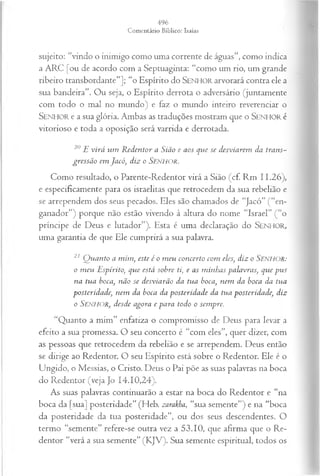 sujeito: “vindo o inimigo como uma corrente de águas”, como indica
a ARC [ou de acordo com a Septuaginta: “como um rio, um grande
ribeiro transbordante”]; “o Espírito do SEN H O R arvorará contra ele a
sua bandeira”. Ou seja, o Espírito derrota o adversário (juntamente
com todo o mal no mundo) e faz o mundo inteiro reverenciar o
SEN H O R e a sua glória. Ambas as traduções mostram que o SEN H O R é
vitorioso e toda a oposição será varrida e derrotada.
20 JEvirá um R edentor a Sião e aos que se desviarem da trans­
gressão em Jacó, diz o Senhor.
Como resultado, o Parente-Redentor virá a Sião (cf. Rm 11.26),
e especificamente para os israelitas que retrocedem da sua rebelião e
se arrependem dos seus pecados. Eles são chamados de “Jacó” (“en­
ganador”) porque não estão vivendo à altura do nome “Israel” (“o
príncipe de Deus e lutador”). Esta é uma declaração do SEN H O R,
uma garantia de que Ele cumprirá a sua palavra.
21 Q uanto a mim , este é o m eu concerto com eles, diz o SENEIOR:
o m eu Espírito, que está sobre ti, e as m inhas palavras, que pus
na tua boca, não se desviarão da tua boca, nem da boca da tua
posteridade, nem da boca da posteridade da tua posteridade, diz
o SENEIOR, desde agora e para todo o sempre.
“Quanto a mim” enfatiza o compromisso de Deus para levar a
efeito a sua promessa. O seu concerto é “com eles”, quer dizer, com
as pessoas que retrocedem da rebelião e se arrependem. Deus então
se dirige ao Redentor. O seu Espírito está sobre o Redentor. Ele é o
Ungido, o Messias, o Cristo. Deus o Pai põe as suas palavras na boca
do Redentor (veja Jo 14.10,24).
As suas palavras continuarão a estar na boca do Redentor e “na
boca da [sua] posteridade” (Heb. zarakha, “sua semente”) e na “boca
da posteridade da tua posteridade”, ou dos seus descendentes. O
termo “semente” refere-se outra vez a 53.10, que afirma que o Re­
dentor “verá a sua semente” (KJV). Sua semente espiritual, todos os
 