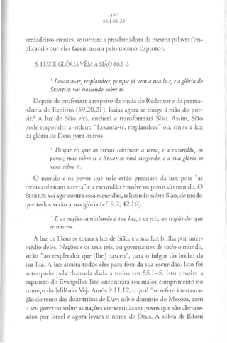 verdadeiros crentes, se tornará a proclamadora da mesma palavra (im­
plicando que eles fazem assim pelo mesmo Espírito).
5. LUZ E GLÓRIA VÊM A SIÃO 60.1-3
1L evanta-te, resplandece, porque já vem a tua luz, e a glória do
S e n h o r va i nascendo sobre ti.
Depois de profetizar a respeito da vinda do Redentor e da perma­
nência do Espírito (59.20,21), Isaías agora se dirige à Sião do por­
vir.2 A luz de Sião virá, encherá e transformará Sião. Assim, Sião
pode responder à ordem: “Levanta-te, resplandece” ou, emite a luz
da glória de Deus para outros.
2 P orque eis que as trevas cobriram a terra, e a escuridão, os
povos; m as sobre ti o Senhor virá surgindo, e a su a glória se
verá sobre ti.
O m undo e os povos que nele estão precisam da luz, pois “as
trevas cobriram a terra” e a escuridão envolve os povos do mundo. O
SENHOR vai agir contra essa escuridão, reluzindo sobre Sião, de modo
que todos verão a sua glória (cf. 9.2; 42.16).
3 L as nações cam inharão à tua luz, e os reis, ao resplen dor que
te nasceu.
A luz de Deus se torna a luz de Sião, e a sua luz brilha por inter­
médio deles. Nações e os seus reis, ou governantes de todo o mundo,
virão “ao resplendor que [lhe] nasceu”, para o fulgor do brilho da
sua luz. A luz atrairá todos eles para fora da sua escuridão. Isto foi
antecipado pela chamada dada a todos em 55.1—
5. Isto envolve a
expansão do Evangelho. Isto encontrará seu maior cumprimento no
começo do Milênio. Veja Amós 9.11,12, o qual “se refere à restaura­
ção do reino das doze tribos de Davi sob o domínio do Messias, com
o seu governo sobre as nações convertidas ou povos que são abenço­
ados por Israel e agora levam o nome de Deus. A sobra de Edom
 