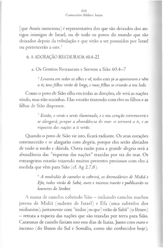 [que Amós menciona] é representativa dos que são deixados dos an­
tigos inimigos de Israel, ou de todo os povos do mundo que são
deixados depois da tribulação e que virão a ser possuídos por Israel
ou pertencerão a este.3
6. A ADORAÇÃO RESTAURADA 60.4-22
a. Os Gentios Restauram e Servem a Sião 60.4—
7
4Levanta em redor os olhos e vê; todos estesjá se ajuntaram e vêm
a ti; teusfilh os virão de longe, e tuasfilh a s se criarão a teu lado.
Como o povo de Sião olha em todas as direções, ele verá as nações
vindo, mas não sozinhas. Elas estarão trazendo com eles os filhos e as
filhas de Sião dispersos.
5Então; o verás e serás iluminado, e o teu coração estrem ecerá e
se alargará; porque a abundância do m ar se tornará a ti, e as
riquezas das nações a ti virão.
Quando o povo de Sião vir isto, ficará radiante. Os seus corações
estremecerão e se alargarão com alegria, porque eles serão aliviados
de todo o medo e dúvida. Outra razão para a grande alegria será a
abundância das “riquezas das nações” trazidas por via do mar. Os
estrangeiros estarão trazendo muitos presentes preciosos com eles à
medida que vêm para Sião (cf. Ag 2.7,8).
6A m ultidão de cam elos te cobrirá, os drom edários de M idiã e
Efa; todos virão de Sabá; ouro e incenso trarão e publicarão os
louvores do Senhor.
A massa de camelos cobrindo Sião —incluindo camelos machos
jovens de M idiã (sudeste de Israel) e Efa (uma subtribo dos
midianitas), juntamente com “todos [os que] virão de Sabá” (o lêmen)
—retrata a riqueza das nações que são trazidas por terra para Sião.
Caravanas de camelo faziam isso nos dias de Isaías. Junto com ouro e
incenso (do lêmen do Sul e Somália, como são conhecidos hoje),
 
