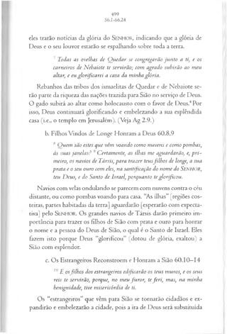 eles trarão notícias da glória do SENHOR, indicando que a glória de
Deus e o seu louvor estarão se espalhando sobre toda a terra.
7 Todas as ovelhas de Q uedar se congregarão ju n to a ti, e os
carneiros de N ebaiote te servirão; com agrado subirão ao m eu
altar, e eu glorificarei a casa da minha glória.
Rebanhos das tribos dos ismaelitas de Quedar e de Nebaiote se­
rão parte da riqueza das nações trazida para Sião no serviço de Deus.
O gado subirá ao altar como holocausto com o favor de Deus.4Por
isso, Deus continuará glorificando e embelezando a sua esplêndida
casa (i.e., o templo em Jerusalém). (Veja Ag 2.9.)
b. Filhos Vindos de Longe Honram a Deus 60.8,9
tSQ uem são estes que vêm voando com o nuvens e com o pom bas;
às suas janelas? 9 C ertam ente, as ilhas m e aguardarão, e, p ri­
m eiro, os navios de Társis, para trazer teusfilh o s de longe, a sua
prata e o seu ouro com eles, na santificação do nom e do SENHOR,
teu D eus, e do Santo de Israel, porquanto te glorificou.
Navios com velas ondulando se parecem com nuvens contra o céu
distante, ou como pombas voando para casa. “As ilhas” [regiões cos­
teiras, partes habitadas da terra] aguardarão [esperarão com expecta­
tiva] pelo SENHOR. O s grandes navios de Társis darão primeiro im­
portância para trazer os filhos de Sião com prata e ouro para honrar
o nome e a pessoa do Deus de Sião, o qual é o Santo de Israel. Eles
fazem isto porque Deus “glorificou” (dotou de glória, exaltou) a
Sião com esplendor.
c. Os Estrangeiros Reconstroem e Honram a Sião 60.10—
14
10E osfilh os dos estrangeiros edificarão os teus m uros, e os seus
reis te servirão, porque, no m eu fu ro r, tefer i, mas, na minha
henignidade, tive m isericórdia de ti.
Os “estrangeiros” que vêm para Sião se tornarão cidadãos e ex­
pandirão e embelezarão a cidade, pois a ira de Deus será substituída
 
