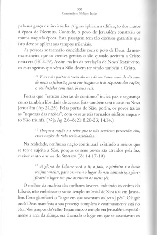 pela sua graça e misericórdia. Alguns aplicam a edificação dos muros
à época de Neemias. Contudo, o povo de Jerusalém construiu os
muros naquela época. Esta passagem tem tão extensas garantias que
isto deve se aplicar aos tempos mileniais.
As pessoas se tornarão concidadãs com o povo de Deus, da mes­
ma maneira que os crentes gentios o são quando aceitam a Cristo
nesta era (Ef 2.19). Assim, na luz da revelação do Novo Testamento,
os estrangeiros que vêm a Sião devem ter vindo também a Cristo.
11 E a s tu a s p o r ta s esta rã o a b erta s d e co n tín u o : n em d e d ia n em
d e n o ite sefe c h a r ã o , p a r a q u e tra ga m a. ti a s riq u ez a s d a s n a ções,
e, co n d u z id o s co m ela s, o s seu s reis.
Portas que “estarão abertas de contínuo” indica paz e segurança
como também liberdade de acesso. Este também será o caso na Nova
Jerusalém (Ap 21.25). Pelas portas de Sião, porém, os povos trarão
as “riquezas das nações”, com os seus reis tornados súditos enquan­
to Sião triunfa. (Veja Ag 2.6—
8; Zc 8.20-23; 14.14.)
12 P o rq u e a n a çã o e o rein o q u e te n ã o s er v ir e m p er ecer ã o ; sim ,
essa s n a çõ es d e to d o serã o a ssola d a s.
N a realidade, nenhum a nação co n tin uará existindo a m enos que
se torne sujeita a Sião, porque os seus povos são atraídos p ela luz,
caráter santo e am or do SENHOR (Z c 14.17-19).
13 A g ló r ia d o L íb a n o v ir á a ti; a fa i a , o p in h e ir o e o b u x o
co n ju n ta m en te, p a r a o r n a r em o lu g a r d o m e u sa n tu á rio , e g l o r i -
fica r e i o lu g a r em q u e a ssen ta m o s m e u s pés.
O melhor da madeira das melhores árvores, incluindo os cedros do
Líbano, irão embelezar o santo templo milenial do S e n h o r em Jerusa­
lém. Deus glorificará o “lugar em que assentam os [seus] pés”. O lugar
onde Deus manifesta a sua presença completa e continuamente está no
céu. Nos tempos doVélhoTestamento, o templo em Jerusalém, especial­
mente a arca da aliança, era chamado o lugar em que se assentavam os
 