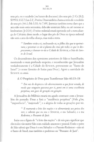 seus pés, ou o escabelo (ou banco de descanso) dos seus pés (I Cr 28.2;
SI 99.5; 132.7; Lm 2.1). Porém, Deus também chama a terra de o escabelo
de seus pés (66.1; M t 5.35; At 7.49). Jeremias também torna claro que a
arca não mais seria necessária, dela não sentiriam falta, ou até mesmo se
lembrariam (Jr 3.16). O reino milenial estará operando sob a nova alian­
ça do Calvário; desse modo, o lugar dos pés de Deus na época milenial
não será a arca da velha aliança, mas toda a terra.
14Também virão a ti, inclinando-se, osfilh o s dos que te oprim i­
ram ; e prostrar-se-ão à planta dos teus pés todos os que te des­
prezaram ; e cham ar-te-ão a C idade do SENHOR, a Sião do San­
to de Israel.
Os descendentes dos opressores anteriores de Sião se humilharão,
mostrando o mais profundo respeito, e reconhecerão que Jerusalém
verdadeiramente é a Cidade do SENHOR, pertencente ao “Santo de
Israel” (o nome favorito de Isaías para Deus). Agora a santidade do
S e n h o r o s atrai.
d. O Propósito de Deus para Transformar Sião 60.15—
18
15Em vez do desprezo e do aborrecim ento a q u efoste votada, de
modo que ninguém passava p or ti, porei em ti um a excelência
perpétua, um gozo de geração em geração.
A Jerusalém do Milênio estará em agudo contraste com a Jerusa­
lém do passado. Deus a fará a “excelência perpétua” [Heb. g c‘on,
“imponência”, “majestade”] e a alegria de todas as gerações por vir.
16 E m am arás o leite das nações e te alim entarás aos peitos dos
reis; e saberás que eu sou o Senhor, o teu Salvador, e o teu
Redentor, o Possante de Jacó.
Isaías usa a figura de “o leite das nações” e de reis para significar que
eles todos vão nutrir Sião com cuidado amoroso e pessoal. Então o povo
de Sião saberá que Deus é o seu Salvador e o Parente-Redentor —não só
o Santo de Israel, mas também o poderoso ou “Possante de Jacó”.
 