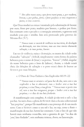 17 P or cobre trarei ouro, e p o rfe r r o trarei -prata, e, p o r madeira,
bronze:, e, p o r pedras, ferro ; eja rei pacíficos os teus inspetores e
ju stos; os teus exatores.
Que Deus mudará as coisas é mostrado pela substituição de bronze
por ouro, ferro por prata, madeira por bronze, e pedras por ferro.
Em contraste com o pecado e a corrupção anteriores, o governo será
mudado para paz e retidão. Isto será provocado pelo governo do
Messias-Rei (9.7).
IHN unca m ais se ouvirá de violência na tua terra, de desolação
ou destruição, nos teus term os; m as aos teus m uros cham arás
salvação, e às tuas portas, louvor.
Em vez de violência, ruína e destruição, os muros da cidade serão
chamados “salvação” ( Yeshuah, simplesmente outra forma da palavra
hebraica para o nome de Jesus) e as portas, “louvor” (tehillab, singular
do nome hebraico para o livro de Salmos). Assim, a cidade estará
cheia das bênçãos de salvação e o povo estará cheio de louvor ao
SENHOR por essas bênçãos.
e. O Povo de Deus Exibirá o Seu Esplendor 60.19—
22
19 N unca m ais te servirá o sol para luz do dia, nem com o seu
resplendor a lua te alum iará; m as o Senhor será a tua luz
perpétua, e o teu D eus, a tua glória. 20N unca m ais se porá o teu
sol, nem a tua lua m inguará, porque o Senhor será a tua luz
perpétua, e os dias do teu lutofindarão.
A transformação será completa. A cidade já não terá o sol e a lua
por luz. Ao invés disso, a glória do SENHOR dará a ela uma sobrenatural
"luz perpétua”, porque Ele manifestará a sua presença ali de um modo
novo. Com o SENHOR como o seu sol e lua, ou seja, como a fonte e
manifestação da sua luz, haverá luz constante. Com o fato de que não
haverá mais nenhuma escuridão, vem a garantia de que “os dias do
[seu] luto findarão”, sem nenhuma tristeza, choro, ou lamentação.
 