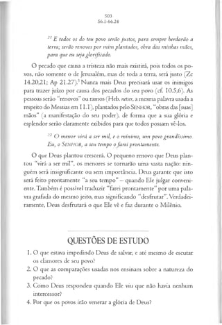 21E todos os do teu povo serão justos, para sem pre herdarão a
terra; serão renovos p o r m im plantados, obra das m inhas mãos,
para que eu seja glorificado.
O pecado que causa a tristeza não mais existirá, pois todos os po­
vos, não somente o de Jerusalém, mas de toda a terra, será justo (Zc
14.20,21; Ap 2I.27).5Nunca mais Deus precisará usar os inimigos
para trazer juízo por causa dos pecados do seu povo (cf. 10.5,6). As
pessoas serão “renovos” ou ramos (Heb. netser, a mesma palavra usada a
respeito do Messias em I I.I), plantados pelo SENHOR, “obras das [suas]
mãos” (a manifestação do seu poder), de forma que a sua glória e
esplendor serão claramente exibidos para que todos possam vê-los.
22 O m enor virá a ser mil, e o m ínim o, um povo grandíssim o.
Eu, o SENHOR, a seu tempo o farei prontam ente.
O que Deus plantou crescerá. O pequeno renovo que Deus plan­
tou “virá a ser mil”, os menores se tornarão uma vasta nação: nin­
guém será insignificante ou sem importância. Deus garante que isto
será feito prontamente “a seu tempo” —quando Ele julgar conveni­
ente. Também é possível traduzir “farei prontamente" por uma pala­
vra grafada do mesmo jeito, mas significando “desfrutar”.Verdadei­
ramente, Deus desfrutará o que Ele vê e faz durante o Milênio.
QUESTÕES DE ESTUDO
1. O que estava impedindo Deus de salvar, e até mesmo de escutar
os clamores de seu povo?
2. O que as comparações usadas nos ensinam sobre a natureza do
pecado?
3. Como Deus respondeu quando Ele viu que não havia nenhum
intercessor?
4. Por que os povos irão venerar a glória de Deus?
 