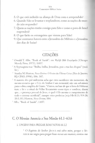 5. O que está incluído na aliança de Deus com o arrependido?
6. Quando Sião se levantar e resplandecer, como as nações do mun­
do irão responder?
7. Quem as nações trarão consigo para Sião e como o povo de Israel
responderá?
8. O que farão os estrangeiros que vierem para Sião?
9. Que contrastes haverá entre a Jerusalém do Milênio e a Jerusalém
dos dias de Isaías?
CITAÇÕES
1 Oswald T. Allis, “Book of Isaiah”. em Wydiffe Bible Encydopedia (Chicago:
M oody Press, 1975), 1:857.
2 A Septuaginta traz “Brilha, brilha, Jerusalém, pois a tua luz chegou” (trad.
lit.).
3 Stanley M . Horton, Nosso Destino: O Ensino das Ultimas Coisas (R io de Janeiro,
RJ: CPAD, 1998), 186, 187.
1 A maioria dos pré-milenistas acha que estes sacrifícios são memoriais, da
mesma maneira que a Ceia do Senhor é um memorial, não um substituto
para o obra completa de Cristo. “Outros, na base de que o livro de Hebreus
trata a lei e o ritual do Velho Testamento como tipos e sombras, dizem
que... a presença pessoal de Jesus, o qual é Ele mesmo o cumprimento de
todo o sistema sacrificial”, cumpre estas profecias (veja Hb 8.13; 9.9-18;
10. J , I8). Horton, Nosso Destino, 184.
5 Allis, “Book of Isaiah", 1:857.
C. O Messias Anuncia a Sua Missão 61.1-63.6
I. UNGIDO PARA PREGAR BOAS NOVAS 61.1,2
1 O Espírito do Senhor J e o v á está sobre mim, porque o Se~
NHOR me ungiu para pregar boas-novas aos mansos; enviou-me
 
