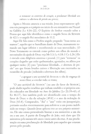 a r esta u r a r os co n tr ito s d e cora çã o, a p r o c la m a r lib erd a d e a os
ca tiv o s e a a b ertu ra d e p r is ã o a os p reso s;
Agora o Messias anuncia a sua missão, jesus expressamente apli­
cou esta passagem a si próprio no início do seu ministério em Nazaré
na Galiléia (Lc 4.16—
22). O Espírito do Senhor estando sobre a
Pessoa que aqui fala identifica-o como o ungido Servo do SENHOR
de 42.1 e o ungido Rei messiânico de 11.2.
Aqui Ele fala como o Profeta ungido pregando “boas-novas aos
mansos”, aqueles que se humilham diante de Deus, mansamente to­
mando um lugar inferior e reconhecendo as suas necessidades. (G
Novo Testamento os entende como pobres aos olhos do mundo e
necessitados da ajuda de Deus; veja M t 5.3; Lc 4.18; 1 Co 1.26.) Ele
é enviado com diligência amorosa e pessoal. (I ) para “restaurar” os
corações daqueles que estão quebrantados, agoniados, ou aflitos por
qualquer razão; (2) para “proclamar liberdade... e abertura de pri­
são” aos que foram levados cativos e libertação aos encerrados na
escuridão do pecado (incluindo a abertura dos olhos).
2 a a p r eg o a r o a n o a ce itá v el d o SENHOR e o d ia d a vin g a n ça do
n o sso D eu s ; a co n so la r to d o s os tristes;
“O ano aceitável do S e n h o r ” (o u ano do favor do S e n h o r ) ,
pode aludir àqueles israelitas que tinham vendido a si próprios sen­
do colocados em liberdade no Ano do Jubileu (Lv 25.39—
43; cf.
Ez 46.17). Isto também pode ser identificado com o tempo do
favor de Deus: o dia da salvação (49.8) e o ano da redenção de
Deus (63.4). Comparados, “dia” e “ano” estão em justaposição,
portanto usados sinonimamente para referir-se a um ponto indefi­
nido no tempo. Quando Jesus aplicou isto ao seu próprio ministé­
rio, Ele não estava pretendendo limitar o seu ministério a um dia
ou a um ano. A partir do Evangelho de João, está claro que Ele
ministrou pelo menos três anos e meio antes da cruz. A sua procla­
mação era uma proclamação de liberdade para aqueles que estavam
presos pelo pecado.
 