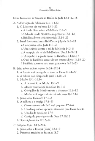 Deus Trata com as Nações ao Redor de Judá 13.1—
23.18
A. A destruição da Babilônia 13.1—
14.23
1. O Juízo por vir em breve 13.1—
22
a. A ira de Deus sobre a Babilônia 13.1—
5
b. O dia da ira do SENHO R está próximo 13.6—
13
c. Babilônia breve será subvertida 13.14—
22
2. Israel é restaurada mas Babilônia é julgada I4 .I—
23
a. Compaixão sobre Judá 14.1—
2
b. Um escárnio contra o rei da Babilônia 14.3—
8
c. A recepção do rei da Babilônia no Sheol 14.9—
II
d. O orgulho e a queda do rei da Babilônia 14.12—
17
e. O rei da Babilônia carece de um enterro digno 14.18—
20
f. Babilônia torna-se uma terra pantanosa 14.21—
23
B. Juízo sobre muitas nações 14.24—
17.14
1. A Assíria será esmagada na terra de Deus 14.24—
27
2. A Filístia não escapará do juízo 14.28—
32
3. Moabe 15.1—
16.14
a. A destruição de Moabe 15.1—
9
b. Moabe contrastada com Sião 16.1—
5
c. O orgulho de Moabe trouxe o desprezo 16.6—
12
d. Moabe será julgada dentro de três anos 16.13,14
4. Juízo sobre Damasco 17.1—
3
5. A colheita e a respiga 17.4—
11
a. O remanescente de Jacó será pequeno 17.4—
6
b. Um dia quando as pessoas atentarão para Deus 17.7,8
c. Um dia de desolação 17.9
d. Castigado por esquecer de Deus 17.10,11
6. Destruição súbita 17.12—
14
C. Etiópia e Egito 18.1—
20.6
1. Juízo sobre a Etiópia (Cuxe) 18.1—
6
2. Presentes trazidos ao SEN H O R 18.7
 