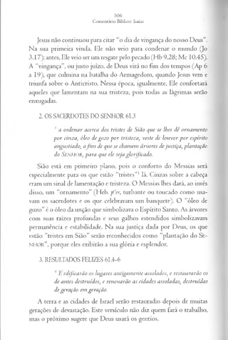 Jesus não continuou para citar “o dia de vingança do nosso Deus”.
Na sua primeira vinda, Ele não veio para condenar o mundo (Jo
3.17); antes, Ele veio ser um resgate pelo pecado (Hb 9.28; Mc 10.45).
A “vingança”, ou justo juízo, de Deus virá no fim dos tempos (Ap 6
a 19), que culmina na batalha do Armagedom, quando Jesus vem e
triunfa sobre o Anticristo. Nessa época, igualmente, Ele confortará
aqueles que lamentam na sua tristeza, pois todas as lágrimas serão
enxugadas.
2. OS SACERDOTES DO SENHOR 61.3
3 a o r d en a r a cerca d o s tristes d e S iã o q u e se lh es d ê o r n a m en to
p o r cin z a , ó leo d e g o z o p o r tristez a , v este d e lo u v o r p o r esp irito
a n gu stia d o , a f i m d e q tie se ch a m em á r v o r e s d e ju s tiça , p la n ta çã o
d o SENHOR, p a r a q u e ele seja g lo r fic a d o .
Sião está em primeiro plano, pois o conforto do Messias será
especialmente para os que estão “tristes”1lá. Cinzas sobre a cabeça
eram um sinal de lamentação e tristeza. O Messias lhes dará, ao invés
disso, um “ornamento” (Heb. p ‘cer, turbante ou toucado como usa­
vam os sacerdotes e os que celebravam um banquete). O “óleo de
gozo” é o óleo da unção que simbolizava o Espírito Santo. As árvores
com suas raízes profundas e seus galhos estendidos simbolizavam
permanência e estabilidade. Na sua justiça dada por Deus, os que
estão “tristes em Sião” serão reconhecidos como “plantação do Se-
NHOR”, porque eles exibirão a sua glória e esplendor.
3. RESULTADOS FELIZES 61.4-6
4 L e d fic a r ã o o s lu ga res a n tig a m en te a sso la d o s, e resta u ra r ã o os
d e a n tes d estru íd o s; e r en o v a r ã o a s cid a d es a sso la d a s, d estru íd a s
d e g er a çã o em gera çã o .
A terra e as cidades de Israel serão restauradas depois de muitas
gerações de devastação. Este versículo não diz quem fará o trabalho,
mas o próximo sugere que Deus usará os gentios.
 