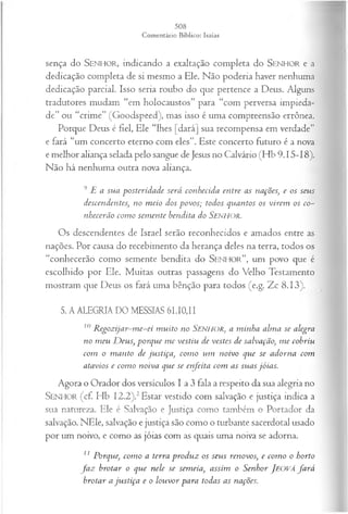 sença do SEN H O R, indicando a exaltação completa do SEN H O R e a
dedicação completa de si mesmo a Ele. Não poderia haver nenhuma
dedicação parcial. Isso seria roubo do que pertence a Deus. Alguns
tradutores mudam “em holocaustos” para “com perversa impieda­
de” ou “crime” (Goodspeed), mas isso é uma compreensão errônea.
Porque Deus é fiel, Ele “lhes [dará] sua recompensa em verdade”
e fará “um concerto eterno com eles”. Este concerto futuro é a nova
e melhor aliança selada pelo sangue de Jesus no Calvário (Hb 9.15-18).
Não há nenhuma outra nova aliança.
9 E a su a posteridade será conhecida en tre as nações, e os seus
descendentes, no m eio dos povos; todos quantos os virem os co­
nhecerão com o sem ente hendita do SENHOR.
Os descendentes de Israel serão reconhecidos e amados entre as
nações. Por causa do recebimento da herança deles na terra, todos os
“conhecerão como semente bendita do S e n h o r ” , um povo que é
escolhido por Ele. Muitas outras passagens do Velho Testamento
mostram que Deus os fará uma bênção para todos (e.g. Zc 8.13).
5. A ALEGRIA DO MESSIAS 61.10,11
10 R egozijar-m e-ei m uito no SENHOR, a m inha alm a se alegra
no m eu D eus, porque m e vestiu de vestes de salvação, m e cobriu
com o m anto de justiça, com o um noivo que se adorna com
atavios e com o noiva que se enjeita com as suas jóias.
Agora o Orador dos versículos I a 3 fala a respeito da sua alegria no
S e n h o r (cf. Hb I2.2).2Estar vestido com salvação e justiça indica a
sua natureza. Ele é Salvação e Justiça como também o Portador da
salvação. NEle, salvação e justiça são como o turbante sacerdotal usado
por um noivo, e como as jóias com as quais uma noiva se adorna.
11 Porque, com o a terra produz os seus renovos, e com o o horto
fa z brotar o que nele se sem eia, assim o Senhor JEOVÁfa r á
brotar a ju stiça e o louvor para todas as nações.
 