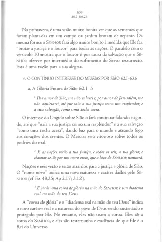 Na primavera, é uma visão muito bonita ver que as sementes que
foram plantadas em um campo ou jardim brotam de repente. Da
mesma forma o SEN HO R fará algo muito bonito à medida que Ele faz
“brotar a justiça e o louvor” para todas as nações. O paralelo com o
versículo 10 mostra que o louvor é por causa da salvação que o Se-
NHOR oferece por intermédio do sofrimento do Servo ressurrecto.
Esta é uma razão para a sua alegria.
6. 0 CONTÍNUO INTERESSE DO MESSIAS POR SIÃO 62.1-63.6
a. A G lória Futura de Sião 62.1—5
1P or am or de Sião, m e não calarei e, p or am or deJerusalém , m e
não aquietarei, até que saia a sua ju stiça com o um resplendor, e
a sua salvação, com o um a tocha acesa.
O interesse do Ungido sobre Sião o fará continuar falando e agin­
do, até que “saia a sua justiça como um resplendor” e a sua salvação
“como uma tocha acesa”, dando luz para o mundo e ateando fogo
aos corações dos crentes. O Messias será vitorioso sobre todos os
poderes do mal.
2 E as nações verão a tua justiça, e todos os reis, a tua glória; e
chamar~te~ão por um nom e novo, que a boca do SJENHORnomeará.
Nações e reis verão e serão atraídos para a justiça e glória de Sião.
O “nome novo” indica uma nova natureza e caráter dados pelo Se-
n h o r (cf Ez 48.35; Ap 2.17; 3.12).
3E serás um a coroa deglória na m ão do SENHOR e um diadema
real na m ão do teu D eus.
A “coroa de glória” e o “diadema real na mão do teu Deus” indica
o novo caráter real e a natureza do povo de Deus sendo sustentado e
protegido por Ele. No entanto, eles não usam a coroa. Eles são a
coroa do SEN H O R, e eles são testemunha e evidência de que Ele é o
Rei do Universo.
 