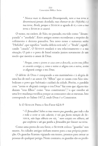4 Nunca mais te chamarão Desamparada, nem a tua terra se
denominará jam ais Assolada; mas chamar~te~ão: Hefzibá; e à
tua terra, Beulá'.,porque o SENHOR se agrada de ti; e com a tua
terra o S e n h o r se casará.
O nome, ou caráter, de Sião, no passado, era tido como “desam­
parada” e “assolada”. Estes antigos nomes recordavam a respeito do
sofrimento e derrota passados. Seu novo nome e natureza serão
“Hefzibá”, que significa “minha delícia está nela”, e “Beulá”, signifi­
cando “casada”. O SENHOR mudará o seu relacionamento e a sua
situação. O país e o povo de Israel estarão juntos novamente de um
modo que mostra o amor de Deus.
5Porque, como ojovem se casa com a donzela, assim teusfilhos
se casarão contigo; e, como o noivo se alegra com a noiva, assim
se alegrará contigo o teu Deus.
O deleite de Deus é comparado a um matrimônio e à alegria de
uma lua-de-mel e ao amor. Os “filhos” que se casam com Sião sim­
bolizam o povo que habitará e cuidará da cidade. Porém, o paralelo
com “assim se alegrará contigo o teu Deus” faz com que alguns tra-
duzam “teus filhos” como “teus construtores”,3o que envolve só
uma leve mudança vocálica porque as consoantes são as mesmas. Isto
corresponde ao Salmo 147.2, onde Deus é o Construtor.
b. O S e n h o r Prova o Seu Favor 62.6-9
6 Ó Jerusalém! Sobre os teus muros pus guardas, que todo o dia
e toda a noite se não calarão; ó vós quefazeis menção do Se~
NHOR, não haja silêncio em vós, ' nem estejais em silêncio, até
que confirme e até que ponha a Jerusalém por louvor na terra.
Como uma prova do seu favor, o S e n h o r coloca “guardas” nos
muros. As cidades antigas tinham muros para a sua própria prote­
ção. Os guardas ficavam vigiando em torres, prontos para avisar as
pessoas de qualquer perigo. Neste contexto, os guardas são os profe­
 