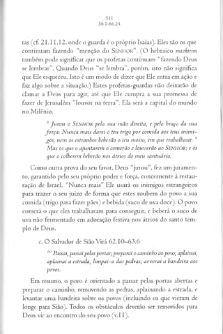 tas (cf. 21.11,12, onde o guarda é o próprio Isaías). Eles são os que
continuam fazendo “menção do S e n h o r ”. (O hebraico mazkirim
também pode significar que os profetas continuam “fazendo Deus
se lembrar”. Quando Deus “se lembra”, porém, isto não significa
que Ele esqueceu. Isto é um modo de dizer que Ele entra em ação e
faz algo sobre a situação.) Estes profetas-guardas não deixarão de
clamar a Deus para agir, até que Ele cumpra a sua promessa de
fazer de Jerusalém “louvor na terra”. Ela será a capital do mundo
no Milênio.
s Jp iro u o SENHOR p ela su a m ã o d ireita , e p e lo b ra ço d a su a
f o r ç a : N u n ca m a is d a r ei o teu trig o p o r co m id a a o s tetis in im i­
g o s , n em o s estra n h o s b eb erã o o teu m osto, em q u e tra b a lh a ste. 9
M a s o s q u e o a ju n ta r em o co m erã o e lo u v a r ã o a o SENHOR; e os
q u e o co lh erem b eb erã o n o s á trio s d o m eu sa n tu á rio .
Como outra prova do seu favor, Deus “jurou”, fez um juramen­
to, garantido pelo seu próprio poder e força, concernente à restau­
ração de Israel. “Nunca mais” Ele usará os inimigos estrangeiros
para trazer o seu juízo de forma que estes roubem do povo a sua
comida (trigo para fazer pães) e bebida (suco de uva doce). O povo
comerá o que eles trabalharam para conseguir, e beberá o suco de
uva não fermentado em adoração festiva nos átrios do santo tem­
plo de Deus.
c. O Salvador de Sião Virá 62.10—
63.6
10 P assai, p a ssa i p ela s p o rta s; p rep a ra i o ca m in h o ao p o v o ; aplainai,
a p la in a i a e s t r a d a lim p a i- a d a s p ed ra s; a r v o r a i a b a n d eira a os
p o v o s.
Em resumo, o povo é orientado a passar pelas portas abertas e
preparar o caminho, removendo as pedras, aplainando a estrada, e
levantar uma bandeira sobre os povos (incluindo os que vieram de
longe para Sião). Todos os obstáculos deverão ser removidos para
Deus vir ao encontro do seu povo (v.II).
 