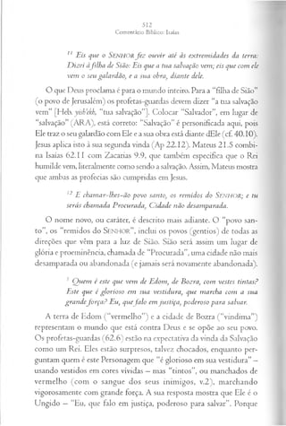 11 Eis que o SENHORfe z ou vir até às extrem idades da terra:
D izei àfilh a de Sião: Eis que a tua salvação vem ; eis que com ele
vem o seu galardão, e a sua obra, diante dele.
O que Deus proclama é para o mundo inteiro. Para a “filha de Sião”
(o povo de Jerusalém) os profetas-guardas devem dizer “a tua salvação
vem” [Heb. yish’ekh, “tua salvação”]. Colocar “Salvador”, em lugar de
“salvação” (ARA), está correto: “Salvação” é personificada aqui, pois
Ele traz o seu galardão com Ele e a sua obra está diante dEle (c£ 40.10).
Jesus aplica isto à sua segunda vinda (Ap 22.12). Mateus 21.5 combi­
na Isaías 62.11 com Zacarias 9.9, que também especifica que o Rei
humilde vem, literalmente como sendo a salvação. Assim, Mateus mostra
que ambas as profecias são cumpridas em Jesus.
12 E chamar~lhes~ão povo santo, os rem idos do SENHOR; e tu
serás chamada Procurada, C idade não desamparada.
O nome novo, ou caráter, é descrito mais adiante. O “povo san­
to”, os “remidos do S e n h o r ” , inclui os povos (gentios) de todas as
direções que vêm para a luz de Sião. Sião será assim um lugar de
glória e proeminência, chamada de “Procurada”, uma cidade não mais
desamparada ou abandonada (e jamais será novamente abandonada).
1 Q uem é este que vem de Edom, de Bozra, com vestes tintas?
Este que é glorioso em sua vestidura, que marcha com a sua
gran defo r ça ? Eu, quefa lo em justiça, poderoso para salvar.
A terra de Edom (“vermelho”) e a cidade de Bozra (“vindima”)
representam o mundo que está contra Deus e se opõe ao seu povo.
Os profetas-guardas (62.6) estão na expectativa da vinda da Salvação
como um Rei. Eles estão surpresos, talvez chocados, enquanto per­
guntam quem é este Personagem que “é glorioso em sua vestidura” —
usando vestidos em cores vividas —mas “tintos”, ou manchados de
vermelho (com o sangue dos seus inimigos, v.2), marchando
vigorosamente com grande força. A sua resposta mostra que Ele é o
Ungido —“Eu, que falo em justiça, poderoso para salvar”. Porque
 