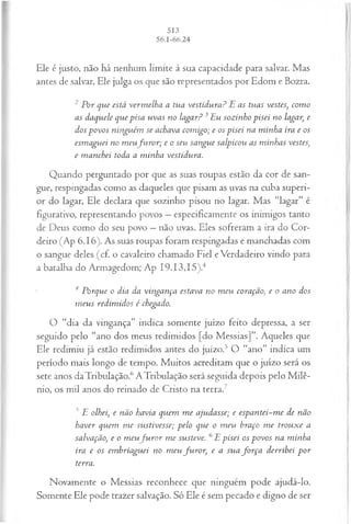 Ele é justo, não há nenhum limite à sua capacidade para salvar. Mas
antes de salvar, Ele julga os que são representados por Edom e Bozra.
2 Por que está verm elha a tua vestidura? E as tuas vestes, com o
as daquele que pisa uvas no lagar? 3Eu sozinho pisei no lagar, e
dos povos ninguém se achava com igo; e os pisei na m inha ira e os
esm aguei no m eufu r o r ; e o seu sangue salpicou as minhas vestes,
e m anchei toda a m inha vestidura.
Quando perguntado por que as suas roupas estão da cor de san­
gue, respingadas como as daqueles que pisam as uvas na cuba superi­
or do lagar, Ele declara que sozinho pisou no lagar. Mas “lagar” é
figurativo, representando povos —especificamente os inimigos tanto
de Deus como do seu povo —não uvas. Eles sofreram a ira do Cor­
deiro (Ap 6.16). As suas roupas foram respingadas e manchadas com
o sangue deles (cf. o cavaleiro chamado Fiel e Verdadeiro vindo para
a batalha do Armagedom; Ap I9.I3,I5).4
4 Porque o dia da vingança estava no m eu coração, e o ano dos
m eus redim idos é chegado.
O “dia da vingança” indica somente juízo feito depressa, a ser
seguido pelo “ano dos meus redimidos [do Messias]”. Aqueles que
Ele redimiu já estão redimidos antes do juízo.5 O “ano” indica um
período mais longo de tempo. Muitos acreditam que o juízo será os
sete anos daTribulação.6ATribulação será seguida depois pelo M ilê­
nio, os mil anos do reinado de Cristo na terra.7
J E olhei, e não havia quem m e ajudasse; e espantei~me de não
haver quem m e sustivesse; pelo que o m eu braço m e trouxe a
salvação, e o m eufu r o r m e susteve. 6E pisei os povos na minha
ira e os em briaguei no m eu fu ro r, e a sua fo r ça derribei p or
terra.
Novamente o Messias reconhece que ninguém pode ajudá-lo.
Somente Ele pode trazer salvação. Só Ele é sem pecado e digno de ser
 