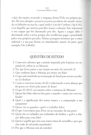 o Juiz das nações, trazendo a vingança divma.8Pelo seu próprio po­
der, Ele traz salvação e pisoteia os povos pecadores do mundo, fazen­
do-os bêbados na sua ira, a qual ainda é a ira do Cordeiro (Ap 6.16),
a ira daquEle que morreu para lhes trazer a salvação. Eles rejeitaram
o seu sangue que foi derramado por eles. Agora o sangue deles é
derramado sobre a terra, porque eles escolheram pagar a penalidade
pelos seus próprios pecados. Muitas passagens mostram que o reino
milenial e a sua paz devem ser introduzidos através do juízo (por
exemplo, Dn 2.44,45).
QUESTÕES DE ESTUDO
1. Como nós sabemos que a missão inspirada pelo Espírito, no ca­
pítulo 61, refere-se ao Messias?
2. Por que Jesus parou a sua citação no meio do versículo 2?
3. Que conforto dará o Messias aos tristes em Sião?
4. O que será envolvido na restauração de Israel para serem sacerdo­
tes do Senhor?
5. Como o concerto eterno (61.8) é relacionado à nova aliança que
foi posta em efeito pela morte de Jesus?
6. O que 61.10,11 nos mostra sobre a natureza do Messias?
7. Quem fará Sião oferecer luz para o mundo e como isto será rea­
lizado?
8. Qual é a significação dos novos nomes e a comparação a um
casamento?
9. Quem são os guardas e qual é o trabalho deles?
10. O que é necessário para Deus vir ao encontro do seu povo?
11. Quais são os incluídos nos redimidos do Senhor e qual é a rela­
ção deles para com Sião?
12. Quem é aquEle que vem com vestes tintas de vermelho, e por que
elas estão de tal modo manchadas?
13. Por que o Messias está ali sozinho?
 
