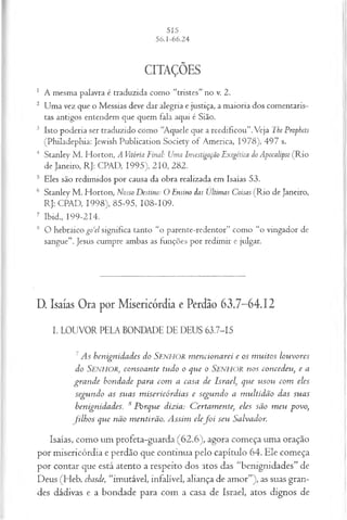 CITAÇÕES
1 A mesma palavra é traduzida como “tristes” no v. 2.
2 Uma vez que o Messias deve dar alegria e justiça, a maioria dos comentaris­
tas antigos entendem que quem fala aqui é Sião.
3 Isto poderia ser traduzido como “Aquele que a reedificou”.Veja The Prophets
(Philadephia: Jewish Publication Society of America, 1978), 497 s.
4 Stanley M . Horton, A Vitória Final: Uma Investigação Exegétíca do Apocalipse (Rio
de Janeiro, RJ: CPAD, 1995), 210, 282.
5 Eles são redimidos por causa da obra realizada em Isaías 53.
6 Stanley M . Horton, Nosso Destino: O Ensino das Ultimas Coisas (R io de Janeiro,
RJ: CPAD, 1998), 85-95, 108-109.
7 Ibid., 199-214.
8 O hebraico go‘el significa tanto “o parente-redentor” como “o vingador de
sangue”. Jesus cumpre ambas as funções por redimir e julgar.
D. Isaías Ora por Misericórdia e Perdão 63.7-64.12
I. LOUVOR PELA BONDADE DE DEUS 63.7-15
1 As benignidades do Senhor m encionarei e os m uitos louvores
do SENHOR, consoante tudo o que o SENHOR nos concedeu, e a
gran de bondade para com a casa de Israel, que usou com eles
segundo as suas m isericórdias e segundo a m ultidão das suas
benignidades. 8 Porque dizia: C ertam ente, eles são m eu povo,
filh o s que não m entirão. A ssim elef o i seu Salvador.
Isaías, como um profeta-guarda (62.6), agora começa uma oração
por misericórdia e perdão que continua pelo capítulo 64. Ele começa
por contar que está atento a respeito dos atos das “benignidades” de
Deus (Heb. chasàe, “imutável, infalível, aliança de amor”), as suas gran­
des dádivas e a bondade para com a casa de Israel, atos dignos de
 