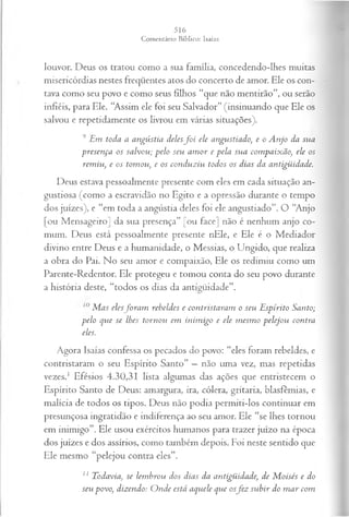 louvor. Deus os tratou como a sua família, concedendo-lhes muitas
misericórdias nestes freqüentes atos do concerto de amor. Ele os con­
tava como seu povo e como seus filhos “que não mentirão”, ou serão
infiéis, para Ele. “Assim ele foi seu Salvador” (insinuando que Ele os
salvou e repetidamente os livrou em várias situações).
9 Em toda a angústia delesf o i ele angustiado, e o A njo da sua
presença os salvou; pelo seu am or e pela sua compaixão, ele os
rem iu, e os tomou, e os conduziu todos os dias da antigüidade.
Deus estava pessoalmente presente com eles em cada situação an-
gustiosa (como a escravidão no Egito e a opressão durante o tempo
dos juizes), e “em toda a angústia deles foi ele angustiado”. O “Anjo
[ou Mensageiro] da sua presença” [ou face] não é nenhum anjo co­
mum. Deus está pessoalmente presente nEle, e Ele é o Mediador
divino entre Deus e a humanidade, o Messias, o Ungido, que realiza
a obra do Pai. No seu amor e compaixão, Ele os redimiu como um
Parente-Redentor. Ele protegeu e tomou conta do seu povo durante
a história deste, “todos os dias da antigüidade”.
M as elesfo ra m rebeldes e contristaram o seu E spirito Santo;
pelo que se lhes tornou em inim igo e ele m esm o pelejou contra
eles.
Agora Isaías confessa os pecados do povo: “eles foram rebeldes, e
contristaram o seu Espírito Santo” —não uma vez, mas repetidas
vezes.1 Efésios 4.30,31 lista algumas das ações que entristecem o
Espírito Santo de Deus: amargura, ira, cólera, gritaria, blasfêmias, e
malícia de todos os tipos. Deus não podia permiti-los continuar em
presunçosa ingratidão e indiferença ao seu amor. Ele “se lhes tornou
em inimigo”. Ele usou exércitos humanos para trazer juízo na época
dos juizes e dos assírios, como também depois. Foi neste sentido que
Ele mesmo “pelejou contra eles”.
11 Todavia, se lem brou dos dias da antigüidade, de M oisés e do
seu povo, dizendo: O nde está aquele que osfe z subir do m ar com
 