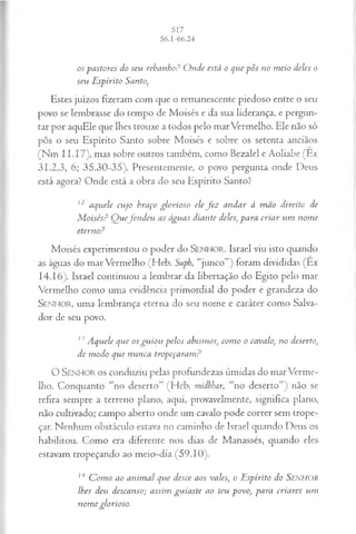 os pastores do seu rebanho? O nde está o que pôs no m eio deles o
seu E spírito Santo,
Estes juízos fizeram com que o remanescente piedoso entre o seu
povo se lembrasse do tempo de Moisés e da sua liderança, e pergun­
tar por aquEle que lhes trouxe a todos pelo marVermelho. Ele não só
pôs o seu Espírito Santo sobre Moisés e sobre os setenta anciãos
ÍNm I I.I7), mas sobre outros também, como Bezalel e Aoliabe (Ex
31.2,3, 6; 35.30-35). Presentemente, o povo pergunta onde Deus
está agora? Onde está a obra do seu Espírito Santo?
12 aquele cujo braço glorioso ele fe z andar à m ão direita de
M oisés? Q uefen d eu as águas diante deles, para criar um nom e
eterno?
Moisés experimentou o poder do SEN H O R. Israel viu isto quando
as águas do mar Vermelho (Heb. Suph, “junco”) foram divididas (Ex
14.16). Israel continuou a lembrar da libertação do Egito pelo mar
Vermelho como uma evidência primordial do poder e grandeza do
SENHO R, uma lembrança eterna do seu nome e caráter como Salva­
dor de seu povo.
13Aquele que os gu iou pelos abismos, com o o cavalo, no deserto,
de m odo que nunca tropeçaram ?
O SEN H O R o s conduziu pelas profundezas úmidas do marVerme­
lho. Conquanto “no deserto” (Heb. mídbbar, “no deserto”) não se
refira sempre a terreno plano, aqui, provavelmente, significa plano,
não cultivado; campo aberto onde um cavalo pode correr sem trope­
çar. Nenhum obstáculo estava no caminho de Israel quando Deus os
habilitou. Como era diferente nos dias de Manasses, quando eles
estavam tropeçando ao meio-dia (59.10).
M C om o ao anim al que desce aos vales, o Espírito do SENHOR
lhes deu descanso; assim guiaste ao teu povo, para criares um
nom e glorioso.
 