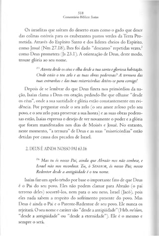 Os israelitas que saíram do deserto eram como o gado que desce
das colinas estéreis para os exuberantes pastos verdes da Terra Pro­
metida. Através do Espírito Santo e dos líderes cheios do Espírito,
como Josué (Nm 27.18), lhes foi dado “descanso” repetidas vezes,2
como Deus prometera (Js 23.1). A orientação de Deus, deste modo,
trouxe glória ao seu nome.
13 Atenta desde os céus e olha desde a tua santa egloriosa habitação.
O nde estão o teu zelo e as tuas obras poderosas? A ternura das
tuas entranhas e das tuas m isericórdias detém -se para com igo!
Depois de se lembrar do que Deus fizera nos primórdios da na­
ção, Isaías clama a Deus em oração, pedindo-lhe que olhasse “desde
os céus”, onde a sua santidade e glória estão constantemente em evi­
dência. Por perguntar onde o seu zelo (o seu amor zeloso pelo seu
povo, e o seu zelo para preservar a sua honra) e as suas obras podero­
sas estão, Isaías expressa o desejo de ver novamente o poder e a glória
que foram manifestados nos dias de Moisés e Josué. No entanto,
neste momento, “a ternura” de Deus e as suas “misericórdias” estão
detidas por causa dos pecados de Israel.
2. DEUS É AINDA NOSSO PAI 63.16
16 M as tu és nosso Pai, ainda que Abraão nos não conhece, e
Israel não nos reconhece. Tu, ó SENHOR, és nosso Pai; nosso
R edentor desde a antigüidade é o teu nome.
Isaías faz um apelo tendo por base o importante fato de que Deus
é o Pai do seu povo. Eles não podem clamar para Abraão (o pai
terreno deles) socorrê-los, nem para o seu neto, Israel (Jacó), pois
eles nada sabem a respeito do sofrimento presente do povo. Mas
Deus é ainda o Pai e o Parente-Redentor de seu povo. Ele nunca os
rejeitará. O seu nome e caráter são “desde a antigüidade” (Heb. m e’olam,
“desde a antigüidade” ou “desde a eternidade”). Ele é o mesmo e
sempre o será.
 