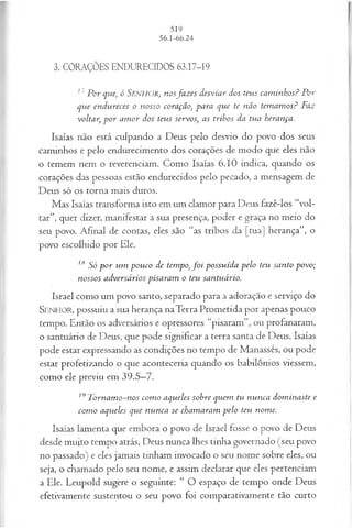 3. CORAÇÕES ENDURECIDOS 63.17-19
17P or que, ó Senhor, nosfa z es desviar dos teus cam inhos? Por
que endvtreces o nosso coração, para que te não tem am os? Faz
voltar, p o r am or dos teus servos, as tribos da tua herança.
Isaías não está culpando a Deus pelo desvio do povo dos seus
caminhos e pelo endurecimento dos corações de modo que eles não
o temem nem o reverenciam. Como Isaías 6.10 indica, quando os
corações das pessoas estão endurecidos pelo pecado, a mensagem de
Deus só os torna mais duros.
Mas Isaías transforma isto em um clamor para Deus fazê-los “vol­
tar”, quer dizer, manifestar a sua presença, poder e graça no meio do
seu povo. Afinal de contas, eles são “as tribos da [tua] herança”, o
povo escolhido por Ele.
18 Só p o r um pouco de tempo,f o i possuída pelo teu santo povo;
nossos adversários pisaram o teu santuário.
Israel como um povo santo, separado para a adoração e serviço do
SENHOR, possuiu a sua herança naTerra Prometida por apenas pouco
tempo. Então os adversários e opressores “pisaram”, ou profanaram,
o santuário de Deus, que pode significar a terra santa de Deus. Isaías
pode estar expressando as condições no tempo de Manasses, ou pode
estar profetizando o que aconteceria quando os babilônios viessem,
como ele previu em 39.5—
7.
19T ornam o-nos com o aqueles sobre quem tu nunca dom inaste e
com o aqueles que nunca se chamaram pelo teu nome.
Isaías lamenta que embora o povo de Israel fosse o povo de Deus
desde muito tempo atrás, Deus nunca lhes tinha governado (seu povo
no passado) e eles jamais tinham invocado o seu nome sobre eles, ou
seja, o chamado pelo seu nome, e assim declarar que eles pertenciam
a Ele. Leupold sugere o seguinte: “ O espaço de tempo onde Deus
efetivamente sustentou o seu povo foi comparativamente tão curto
 