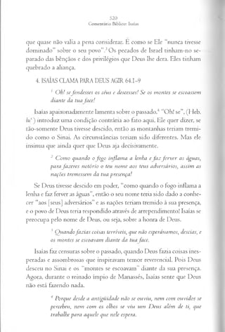que quase não valia a pena considerar. É como se Ele “nunca tivesse
dominado” sobre o seu povo”.3Os pecados de Israel tinham-no se­
parado das bênçãos e dos privilégios que Deus lhe dera. Eles tinham
quebrado a aliança.
4. ISAÍAS CLAMA PARA DEUS AGIR 64.1-9
1 O h ! s e fe n d e s s e s os cé u s e d cscesses! S e os m o n tes se esco a ssem
d ia n te da tu a fa ce !
Isaías apaixonadamente lamenta sobre o passado.4 “Oh! se”, (Heb.
hi ) introduz uma condição contrária ao fato aqui. Ele quer dizer, se
tão-somente Deus tivesse descido, então as montanhas teriam tremi­
do como o Sinai. As circunstâncias teriam sido diferentes. Mas ele
insinua que ainda quer que Deus aja decisivamente.
2 C o m o q u a n d o o f o g o in fla m a a len h a e fa z f e r v e r a s á gu a s,
p a ra fa z e r e s n o tó r io o teu n o m e a o s teu s a d v er sá r io s, a ssim a s
n a çõ es trem essem d a tu a p r e s en ça !
Se Deus tivesse descido em poder, “como quando o fogo inflama a
lenha e faz ferver as águas”, então o seu nome teria sido dado a conbe-
cer “aos [seus] adversários” e as nações teriam tremido à sua presença,
e o povo de Deus teria respondido através de arrependimento! Isaías se
preocupa pelo nome de Deus, ou seja, sobre a honra de Deus.
3 Q u a n d o fa z ia s co isa s ter r ív e is , q u e n ã o esp erá v a m o s, d escia s, e
o s m o n tes se esco a v a m d ia n te d a tu a face.
Isaías faz censuras sobre o passado, quando Deus fazia coisas ines­
peradas e assombrosas que inspiravam temor reverenciai. Pois Deus
desceu no Smai e os “montes se escoavam” diante da sua presença.
Agora, durante o reinado ímpio de Manassés, Isaías sente que Deus
não está fazendo nada.
4 P o rq u e d esd e a a n tig ü id a d e n ã o se o u v iu , n em co m o u v id o s se
p e r ce b eu , n em co m os olh os se v iu u m D e u s a lém d e ti, q u e
tra b a lh e p a r a a q u ele q u e n ele esp era .
 