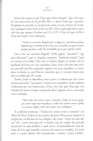 Isaías não esqueceu que Deus age a favor daquele “que nele espe­
ra” em expectativa de fé por Ele. Ele é o único Deus que responde.
Ninguém no passado ou no presente ouviu ou viu (através de revela­
ção) qualquer outro Deus a não ser Ele. (Veja a aplicação deste versí­
culo aos que amam o Senhor em I Co 2.9.) O fato de que só Ele é
Deus pressupõe a sua soberania.
5S a iste a o e n co n tr o d a q u ele q u e se a leg ra v a e p ra tica v a ju s tiça ,
d a q u eles q u e se lem b ra m d e ti n o s teu s ca m in h o s; eis qvie te iraste,
p o r q u e p eca m o s; n eles h á etern id a d e, p a r a q u e seja m o s sa lvos.
Deus vem “ao encontro daquele” (Heb. pagada, “encontra”, “age
para abençoar”) que se alegrava enquanto “praticava justiça” (agia
em justiça ou retidão). Eles não só acham alegria na justiça, eles se
lembram de Deus em seus caminhos. Quer dizer, eles têm uma rela­
ção pessoal com Ele enquanto seguem nos seus caminhos, os cami­
nhos revelados na sua Palavra, caminhos que se tornam claros para
eles à medida que eles oram.
Porém, Isaías se identifica com o povo e confessa que eles conti­
nuaram pecando (“pecamos”) contra esses caminhos, muito embora
soubessem que isto enfureceria a Deus. Isto não quer dizer que essa
rebelião há muito tempo continuada fosse alguma vez se encontrar
com a salvação.
6 M a s to d o s n ó s so m o s co m o o im u n d o , e to d a s a s n o ssa s ju s ti­
ça s, co m o tra p o d a im u n d ícia ; e to d o s n ó s ca ím o s co m o afo lh a ,
e a s n o ssa s cu lp a s, co m o u m ven to , n o s a rreb a ta m .
A confissão continua: “Todos nós somos como o imundo” aos
olhos de Deus. Todos os atos justos do povo, feitos para cumprir as
exigências, ou formas da sua religião, são como “trapo da imundí­
cia” (lit., como uma peça de vestuário suja de sangue do período
menstruai de uma mulher, a qual estava cerimonialmente suja de­
baixo da Lei, que impedia a pessoa de entrar no templo). O resul­
tado é o juízo divino: Eles murcharam e caíram “como a folha”.
 