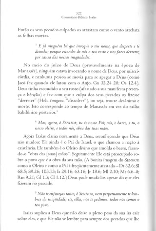 Então os seus pecados culpados os arrastam como o vento arrebata
as folhas mortas.
7 E já ninguém há que invoque o teu nome, que desperte e te
detenha; porque escondes de nós o teu rosto e nosfazes derreter,
por causa das nossas iniqüidades.
No meio do juízo de Deus (provavelmente na época de
Manassés), ninguém estava invocando o nome de Deus, por miseri­
córdia, e nenhuma pessoa se movia para se apegar a Deus (como
Jacó fez quando ele lutou com o Anjo, Gn 32.24 28; Os 12.4).
Deus tinha escondido o seu rosto (afastado a sua manifesta presen­
ça e bênção) e fez com que a culpa dos seus pecados os fizesse
“derreter” (Heb. fmugenu, “dissolver”), ou seja, trouxe desânimo e
morte. Isto corresponde ao tempo de Manassés em vez do exílio
babilônico posterior.5
<
sMas, agora, ó SENHOR, tu és nosso Pai; nós, o barro, e tu, o
nosso oleiro; e todos nós, obra das tuas mãos.
Agora Isaías clama novamente a Deus, reconhecendo que Deus
não mudou; Ele ainda é o Pai de Israel, o que chamou a nação à
existência. Ele também é o Oleiro divino que amolda o barro, fazen-
do-o “obra das [suas] mãos”. Seguramente Ele está preocupado so­
bre o povo que é a obra da sua mão. (A bonita imagem do SENHOR
como o Oleiro e como o Pai é freqüentemente atestada —Dt 32.6; SI
68.5; 89.26; 103.13; Is 29.16; 63.16; Jr 18.6; M l 2.10; M t 6.6-8;
Rm 9.21; G1 1.3; Cl I.I2.) Deus pode mudá-los apesar do que eles
fizeram no passado.
9 Não te enfureças tanto, ó SENHOR, nem perpetuamente te lem­
bres da iniqüidade; eis, olha, nós te pedimos, todos nós somos o
teu po vo.
Isaías suplica a Deus que não deixe o pleno peso da sua ira cair
sobre eles, e que Ele não se lembre para sempre dos pecados que lhe
 