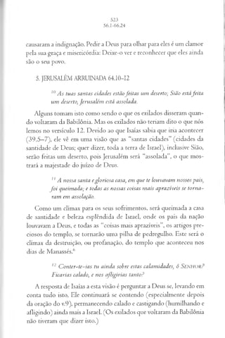causaram a indignação. Pedir a Deus para olhar para eles é um clamor
pela sua graça e misericórdia: Deixe-o ver e reconhecer que eles ainda
são o seu povo.
5. JERUSALÉM ARRUINADA 64.10-12
10As tuas santas cidades estãofeitas um deserto; Sião estáfeita
um deserto, Jerusalém está assolada.
Alguns tomam isto como sendo o que os exilados disseram quan­
do voltaram da Babilônia. Mas os exilados não teriam dito o que nós
lemos no versículo 12. Devido ao que Isaías sabia que iria acontecer
(39.5—
7), ele vê em uma visão que as “santas cidades” (cidades da
santidade de Deus; quer dizer, toda a terra de Israel), inclusive Sião,
serão feitas um deserto, pois Jerusalém será “assolada”, o que mos­
trará a majestade do juízo de Deus.
1
1A nossa santa egloriosa casa, em que te louvavam nossos pais,
fo i queimada; e todas as nossas coisas mais aprazíveis se torna­
ram em assolação.
Como um clímax para os seus sofrimentos, será queimada a casa
de santidade e beleza esplêndida de Israel, onde os pais da nação
louvavam a Deus, e todas as “coisas mais aprazíveis”, os artigos pre­
ciosos do templo, se tornarão uma pilha de pedregulho. Este será o
clímax da destruição, ou profanação, do templo que aconteceu nos
dias de Manassés.6
12 Conter-te-ias tvi ainda sobre estas calamidades, ó S e n h o r ?
Ficarias calado, e nos afligirias tanto?
A resposta de Isaías a esta visão é perguntar a Deus se, levando em
conta tudo isto, Ele continuará se contendo (especialmente depois
da oração do v.9), permanecendo calado e castigando (humilhando e
afligindo) ainda mais a Israel. (Os exilados que voltaram da Babilônia
não tiveram que dizer isto.)
 