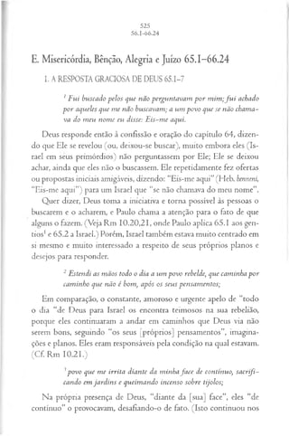 E. Misericórdia, Bênção, Alegria e Juízo 65.1-66.24
I. A RESPOSTA GRACIOSA DE DEUS 65.1-7
1F ui buscado pelos que não perguntavam p o r m im ;f u i achado
p o r aqueles que m e não buscavam ; a um povo que se não chama­
va do m eu nom e eu disse: E is-m e aqui.
Deus responde então à confissão e oração do capítulo 64, dizen­
do que Ele se revelou (ou, deixou-se buscar), muito embora eles (Is­
rael em seus primórdios) não perguntassem por Ele; Ele se deixou
achar, ainda que eles não o buscassem. Ele repetidamente fez ofertas
ou propostas iniciais amigáveis, dizendo: “Eis-me aqui” (Heb. henneni,
“Eis-me aqui”) para um Israel que “se não chamava do meu nome”.
Quer dizer, Deus toma a iniciativa e torna possível às pessoas o
buscarem e o acharem, e Paulo chama a atenção para o fato de que
alguns o fazem. (Veja Rm 10.20,21, onde Paulo aplica 65.1 aos gen­
tios1e 65.2 a Israel.) Porém, Israel também estava muito centrado em
si mesmo e muito interessado a respeito de seus próprios planos e
desejos para responder.
2Estendi as m ãos todo o dia a um povo rebelde, que caminha p or
cam inho que não é bom, após os seus pensam entos;
Em comparação, o constante, amoroso e urgente apelo de “todo
o dia “de Deus para Israel os encontra teimosos na sua rebelião,
porque eles continuaram a andar em caminhos que Deus via não
serem bons, seguindo “os seus [próprios] pensamentos”, imagina­
ções e planos. Eles eram responsáveis pela condição na qual estavam.
(Cf. Rm 10.21.)
3povo que m e irrita diante da minhafa c e de contínuo, sacrifi­
cando em jard in s e queim ando incenso sobre tijolos;
Na própria presença de Deus, “diante da [sua] face”, eles “de
contínuo” o provocavam, desafiando-o de fato. (Isto continuou nos
 